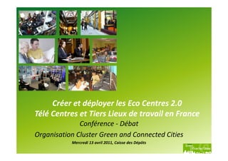 Créer et déployer les Eco Centres 2.0
Télé Centres et Tiers Lieux de travail en France
              Conférence - Débat
Organisation Cluster Green and Connected Cities
           Mercredi 13 avril 2011, Caisse des Dépôts
 
