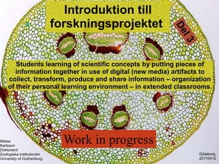 Introduktion till
                           forskningsprojektet


       Students learning of scientific concepts by putting pieces of
       information together in use of digital (new media) artifacts to
    collect, transform, produce and share information C organization
    of their personal learning environment C in extended classrooms.




Niklas
Karlsson
                             Work in progress
Doktorand
Zoologiska institutionen                                         G?teborg
University of Gothenburg                                         20110412
 