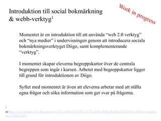 Introduktion till social bokm?rkning
    & webb-verktyg1

        Momentet ?r en introduktion till att anv?nda web 2.0 verktyg
        och nya medier i undervisningen genom att introducera sociala
        bokm?rkningsverktyget Diigo, samt komplementerande
        verktyg.

        I momentet skapar eleverna begreppskartor ?ver de centrala
        begreppen som ing?r i kursen. Arbetet med begreppskartor ligger
        till grund f?r introduktionen av Diigo.

        Syftet med momentet ?r ?ven att eleverna arbetar med att st?lla
        egna fr?gor och s?ka information som ger svar p? fr?gorna.

1

sehttps://docs.google.com/document/d/18D_woParxkQ_VhLcX73Lxu8FoMf4quBeiRLp2QaVSeU/edit?hl=en&auth
key=CIzkyJwE#
 