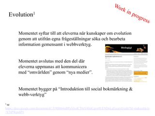 Evolution1

        Momentet syftar till att eleverna n?r kunskaper om evolution
        genom att utifr?n egna fr?gest?llningar s?ka och bearbeta
        information gemensamt i webbverktyg.


        Momentet avslutas med den del d?r
        eleverna uppmanas att kommunicera
        med omv?rlden genom nya medier.


        Momentet bygger p? Introduktion till social bokm?rkning &
        webb-verktyg
1 se

https://docs.google.com/document/d/1Y9IB864aBPxVAolCT0rY4JraCqvn9UENDoLgErcjryQ/edit?hl=en&authkey
=CNPWpu8P#
 