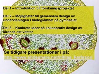 Del 1 C Introduktion till forskningsprojektet

Del 2 C M?jligheter till gemensam design av
undervisningen i biologi?mnet p? gymnsaiet

Del 3 C Konkreta ideer p? kollaborativ design av
l?rande aktiviteter.




Se tidigare presentationer i p?:
http://www.slideshare.net/niklas_karlsson
 