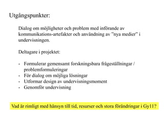 Utg?ngspunkter:

   Dialog om m?jligheter och problem med inf?rande av
   kommunikations-artefakter och anv?ndning av nya medier i
   undervisningen.

   Deltagare i projektet:

   - Formulerar gemensamt forskningsbara fr?gest?llningar /
     problemformuleringar
   - F?r dialog om m?jliga l?sningar
   - Utformar design av undervisningsmoment
   - Genomf?r undervisning


Vad ?r rimligt med h?nsyn till tid, resurser och stora f?r?ndringar i Gy11?
 