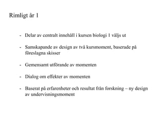 Rimligt ?r 1


    - Delar av centralt inneh?ll i kursen biologi 1 v?ljs ut

    - Samskapande av design av tv? kursmoment, baserade p?
      f?reslagna skisser

    - Gemensamt utf?rande av momenten

    - Dialog om effekter av momenten

    - Baserat p? erfarenheter och resultat fr?n forskning C ny design
      av undervisningsmoment
 