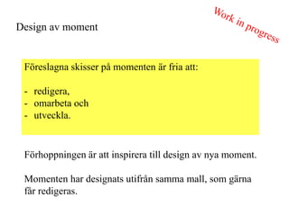 Design av moment


 F?reslagna skisser p? momenten ?r fria att:

 - redigera,
 - omarbeta och
 - utveckla.


 F?rhoppningen ?r att inspirera till design av nya moment.

 Momenten har designats utifr?n samma mall, som g?rna
 f?r redigeras.
 