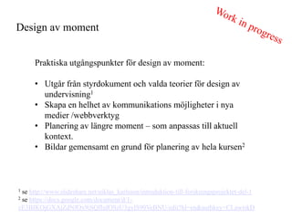 Design av moment


      Praktiska utg?ngspunkter f?r design av moment:

      ? Utg?r fr?n styrdokument och valda teorier f?r design av
        undervisning1
      ? Skapa en helhet av kommunikations m?jligheter i nya
        medier /webbverktyg
      ? Planering av l?ngre moment C som anpassas till aktuell
        kontext.
      ? Bildar gemensamt en grund f?r planering av hela kursen2



1 se http://www.slideshare.net/niklas_karlsson/introduktion-till-forskningsprojektet-del-1
2 se https://docs.google.com/document/d/1-

cE3BIKOjGXAjZdNfOx9iSQfIufOSzU3gylS90VeBNU/edit?hl=en&authkey=CLawtskD
 