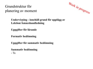 Grundstruktur f?r
planering av moment

   Undervisning - inneh?ll grund f?r uppl?gg av
   Lektion/?mneshandledning

   Uppgifter f?r l?rande

   Formativ bed?mning

   Uppgifter f?r summativ bed?mning

   Summativ bed?mning
   - Ta
 