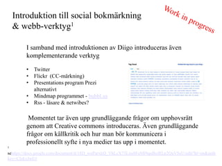 Introduktion till social bokm?rkning
    & webb-verktyg1

        I samband med introduktionen av Diigo introduceras ?ven
        komplementerande verktyg

        ? Twitter
        ? Flickr (CC-m?rkning)
        ? Presentations program Prezi
          alternativt
        ? Mindmap programmet - bubbl.us
        ? Rss - l?sare & netwibes?

         Momentet tar ?ven upp grundl?ggande fr?gor om upphovsr?tt
        genom att Creative commons introduceras. ?ven grundl?ggande
        fr?gor om k?llkritik och hur man b?r kommunicera i
        professionellt syfte i nya medier tas upp i momentet.
1

sehttps://docs.google.com/document/d/18D_woParxkQ_VhLcX73Lxu8FoMf4quBeiRLp2QaVSeU/edit?hl=en&auth
key=CIzkyJwE#
 