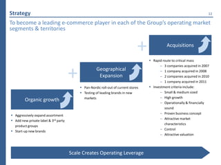 Strategy                                                                                                               12

To become a leading e-commerce player in each of the Group’s operating market
segments & territories


                                                                                +             Acquisitions

                                                                                     Rapid route to critical mass
                                                                                          – 3 companies acquired in 2007


                                      +             Geographical
                                                     Expansion

                                           Pan-Nordic roll-out of current stores
                                                                                          – 1 company acquired in 2008
                                                                                          – 2 companies acquired in 2010
                                                                                          – 1 company acquired in 2011
                                                                                     Investment criteria include:
                                           Testing of leading brands in new              – Small & medium sized
                                            markets                                       – High growth
         Organic growth                                                                   – Operationally & financially
                                                                                             sound
                                                                                          – Proven business concept
 Aggressively expand assortment
                                                                                          – Attractive market
 Add new private label & 3rd party
                                                                                             characteristics
  product groups
                                                                                          – Control
 Start-up new brands
                                                                                          – Attractive valuation




                                      Scale Creates Operating Leverage
 