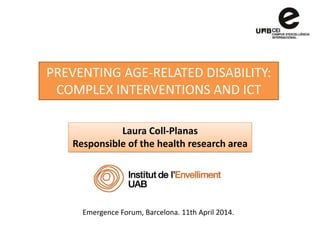 PREVENTING AGE-RELATED DISABILITY:
COMPLEX INTERVENTIONS AND ICT
Laura Coll-Planas
Responsible of the health research area
Emergence Forum, Barcelona. 11th April 2014.
 