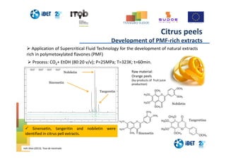 Minutes
0 10 20 30 40 50 60 70 80 90 100 110 120 130
0
500
1000
1500
2000
2500
3000
3500
4000
4500
0
500
1000
1500
2000
2500
3000
3500
4000
4500
Detector 1-280nm
Laranja (2) TS
Ago2913075.dat
Detector 1-280nm
Laranja (3) TS
Ago2913076.dat
Detector 1-280nm
Laranja (4) TS
Ago2913077.dat
Detector 1-280nm
Laranja Dil 1:10
Jul2413094.dat
Sinensetin
Nobiletin
Tangeretin
Process: CO2+ EtOH (80:20 v/v); P=25MPa; T=323K; t=60min.
Tangeretina
Nobiletin
Sinensetin
Inês Silva (2013), Tese de mestrado
Citrus peels
Development of PMF-rich extracts
Application of Supercritical Fluid Technology for the development of natural extracts
rich in polymetoxylated flavones (PMF)
Sinensetin, tangeritin and nobiletin were
identified in citrus pell extracts.
Raw material:
Orange peels
(by-products of fruit juice
production)
 