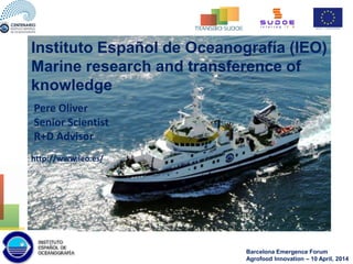 http://www.ieo.es/
Instituto Español de Oceanografía (IEO)
Marine research and transference of
knowledge
Pere Oliver
Senior Scientist
R+D Advisor
Barcelona Emergence Forum
Agrofood Innovation – 10 April, 2014
 