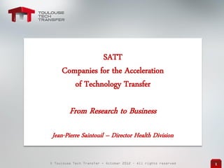 © Toulouse Tech Transfer - October 2012 – All rights reserved 1
SATT
Companies for the Acceleration
of Technology Transfer
From Research to Business
Jean-Pierre Saintouil – Director Health Division
 