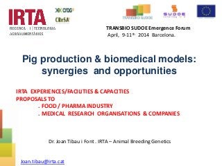 Pig production & biomedical models:
synergies and opportunities
IRTA EXPERIENCES/FACILITIES & CAPACITIES
PROPOSALS TO
. FOOD / PHARMA INDUSTRY
. MEDICAL RESEARCH ORGANISATIONS & COMPANIES
Joan.tibau@irta.cat
TRANSBIO SUDOE Emergence Forum
April, 9-11th 2014 Barcelona.
Dr. Joan Tibau i Font . IRTA – Animal Breeding Genetics
 