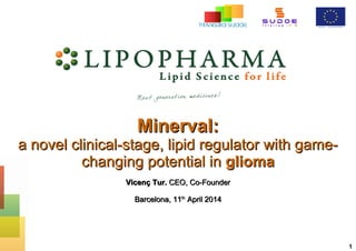 1
Minerval:Minerval:
a novel clinical-stage, lipid regulator with game-a novel clinical-stage, lipid regulator with game-
changing potential inchanging potential in gliomaglioma
Vicenç Tur.Vicenç Tur. CEO, Co-FounderCEO, Co-Founder
Barcelona, 11Barcelona, 11thth
April 2014April 2014
 