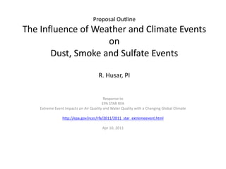 Proposal Outline
The Influence of Weather and Climate Events
                    on
       Dust, Smoke and Sulfate Events

                                      R. Husar, PI


                                         Response to
                                        EPA STAR RFA
    Extreme Event Impacts on Air Quality and Water Quality with a Changing Global Climate

                 http://epa.gov/ncer/rfa/2011/2011_star_extremeevent.html

                                        Apr 10, 2011
 