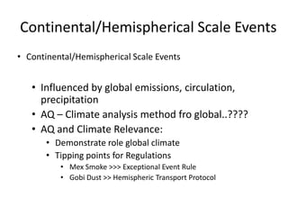 Continental/Hemispherical Scale Events
• Continental/Hemispherical Scale Events


   • Influenced by global emissions, circulation,
     precipitation
   • AQ – Climate analysis method fro global..????
   • AQ and Climate Relevance:
       • Demonstrate role global climate
       • Tipping points for Regulations
          • Mex Smoke >>> Exceptional Event Rule
          • Gobi Dust >> Hemispheric Transport Protocol
 