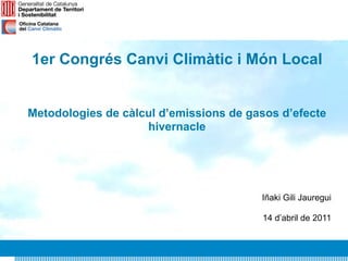 1er Congrés Canvi Climàtic i Món Local


Metodologies de càlcul d’emissions de gasos d’efecte
                    hivernacle




                                        Iñaki Gili Jauregui

                                        14 d’abril de 2011
 
