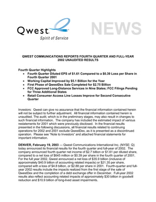 QWEST COMMUNICATIONS REPORTS FOURTH QUARTER AND FULL-YEAR
                    2002 UNAUDITED RESULTS


Fourth Quarter Highlights
  • Fourth Quarter Diluted EPS of $1.61 Compared to a $0.39 Loss per Share in
      Fourth Quarter 2001
  • Working Capital Improved by $5.1 Billion for the Year
  • First Phase of QwestDex Sale Completed for $2.75 Billion
  • FCC Approved Long-Distance Services in Nine States; FCC Filings Pending
      for Three Additional States
  • Retail Consumer Access Line Losses Improve for Second Consecutive
      Quarter


Investors: Qwest can give no assurance that the financial information contained herein
will not be subject to further adjustment. All financial information contained herein is
unaudited. The audit, which is in the preliminary stages, may also result in changes to
such financial information. The company has included the estimated impact of various
restatements for 2001 which were previously disclosed. In the financial results
presented in the following discussions, all financial results related to continuing
operations for 2002 and 2001 exclude QwestDex, as it is presented as a discontinued
operation. Please see “Note to Investors” and attached financial statements for
important information.

DENVER, February 19, 2003 — Qwest Communications International Inc. (NYSE: Q)
today announced its financial results for the fourth quarter and full-year of 2002. The
company announced fourth quarter net income of $2.7 billion or $1.61 per diluted share,
compared to a net loss of $645 million or $0.39 per share in the fourth quarter of 2001.
For the full year 2002, Qwest announced a net loss of $35.9 billion (inclusive of
approximately $40.9 billion of accounting related impacts) or $21.35 per share,
compared with a loss of $4.8 billion, or $2.88 per share in 2001. Fourth-quarter and full-
year 2002 results include the impacts realized from the first stage of the sale of
QwestDex and the completion of a debt exchange offer in December. Full-year 2002
results also reflect accounting related impacts of approximately $30 billion in goodwill
reduction and $10.9 billion of long-lived asset impairments.
 