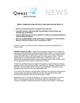 QWEST COMMUNICATIONS REPORTS THIRD QUARTER 2002 RESULTS


•   Second Consecutive Quarter of Positive Free Cash Flow
•   Liquidity Concerns Addressed With Amended/New Credit Facilities and
    Pending Sale of QwestDex
•   Expects 2002 Revenue of Approximately $17.1 Billion and Adjusted EBITDA of
    Approximately $5.4 Billion
•   Net Loss of ($214) Million or ($0.13) Per Share, Compared to a Loss of ($142)
    Million or ($0.09) Per Share in the Third Quarter of 2001


Investors: Please see “Note to Investors” below for definitions and explanations of
certain matters.


DENVER, October 30, 2002 — Qwest Communications International Inc. (NYSE: Q)
today announced its financial results for the third quarter of 2002. On a reported basis,
the company reported a net loss of ($214) million or ($0.13) per share, compared to a
net loss of ($142) million or ($0.09) per share in the third quarter of 2001. The loss
reflects after-tax non-operating items of $44 million, or $0.02 per share, due to
adjustments of restructuring reserves, losses associated with the sale of certain assets
and an adjustment to the company’s deferred tax provision.

“Qwest took significant steps to strengthen the company’s balance sheet and address
liquidity concerns during the third quarter,” said Richard C. Notebaert, Qwest chairman
and CEO. “We are positioning the company to grow profitably in the future and are
pleased with the momentum we have generated to date.”

As a result of the company’s reduced capital investment and continued management of
working capital, free cash flow (defined as cash flow from operations less capital
expenditures) totaled $53 million for the third quarter of 2002.

Reported revenue for the quarter decreased 13.2 percent to $3.80 billion from $4.37
billion in the same period last year. Both periods reflect the classification of the
company’s QwestDex publishing business as a discontinued operation. Normalized
 