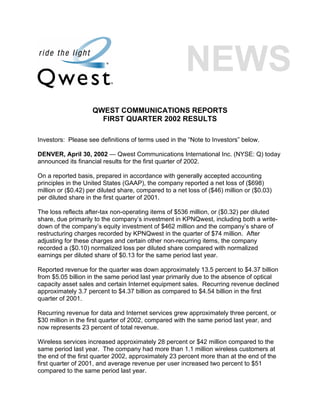 QWEST COMMUNICATIONS REPORTS
                      FIRST QUARTER 2002 RESULTS

Investors: Please see definitions of terms used in the “Note to Investors” below.

DENVER, April 30, 2002 — Qwest Communications International Inc. (NYSE: Q) today
announced its financial results for the first quarter of 2002.

On a reported basis, prepared in accordance with generally accepted accounting
principles in the United States (GAAP), the company reported a net loss of ($698)
million or ($0.42) per diluted share, compared to a net loss of ($46) million or ($0.03)
per diluted share in the first quarter of 2001.

The loss reflects after-tax non-operating items of $536 million, or ($0.32) per diluted
share, due primarily to the company’s investment in KPNQwest, including both a write-
down of the company’s equity investment of $462 million and the company’s share of
restructuring charges recorded by KPNQwest in the quarter of $74 million. After
adjusting for these charges and certain other non-recurring items, the company
recorded a ($0.10) normalized loss per diluted share compared with normalized
earnings per diluted share of $0.13 for the same period last year.

Reported revenue for the quarter was down approximately 13.5 percent to $4.37 billion
from $5.05 billion in the same period last year primarily due to the absence of optical
capacity asset sales and certain Internet equipment sales. Recurring revenue declined
approximately 3.7 percent to $4.37 billion as compared to $4.54 billion in the first
quarter of 2001.

Recurring revenue for data and Internet services grew approximately three percent, or
$30 million in the first quarter of 2002, compared with the same period last year, and
now represents 23 percent of total revenue.

Wireless services increased approximately 28 percent or $42 million compared to the
same period last year. The company had more than 1.1 million wireless customers at
the end of the first quarter 2002, approximately 23 percent more than at the end of the
first quarter of 2001, and average revenue per user increased two percent to $51
compared to the same period last year.
 