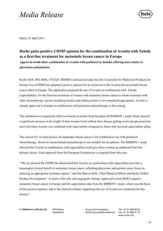 Media Release

Basel, 15 April 2011



Roche gains positive CHMP opinion for the combination of Avastin with Xeloda
as a first-line treatment for metastatic breast cancer in Europe
Approval would allow combination of Avastin with paclitaxel or Xeloda, offering more choice to
physicians and patients



Roche (SIX: RO, ROG; OTCQX: RHHBY) announced today that the Committee for Medicinal Products for
Human Use (CHMP) has adopted a positive opinion for an extension to the Avastin (bevacizumab) breast
cancer label in Europe. The application proposed the use of Avastin in combination with Xeloda
(capecitabine) for the first-line treatment of women with metastatic breast cancer in whom treatment with
other chemotherapy options including taxanes and anthracyclines is not considered appropriate. Avastin is
already approved in Europe in combination with paclitaxel chemotherapy in this setting.


The submission to expand the label was based on results from the phase III RIBBON 1 study which showed
a significant increase in the length of time women lived without their disease getting worse (progression-free
survival) when Avastin was combined with capecitabine compared to those who received capecitabine alone.


The current EU Avastin licence for metastatic breast cancer is for combination use with paclitaxel
chemotherapy. However taxane-based chemotherapy is not suitable for all patients. The RIBBON 1 study
showed that Avastin in combination with capecitabine could give these women an additional first-line
therapy choice. Final approval from the European Commission is expected later this year.


“We are pleased the CHMP has determined that Avastin in combination with capecitabine provides a
meaningful clinical benefit in metastatic breast cancer, affording physicians and patients more choice in
selecting an appropriate treatment option,” said Hal Barron M.D., Chief Medical Officer and Head, Global
Product Development. “Avastin is the only anti-angiogenic therapy approved to treat HER2-negative
metastatic breast cancer in Europe and the capecitabine data from the RIBBON 1 study, which was the basis
of this positive opinion, add to the clinical evidence supporting the use of Avastin as a treatment for this
disease”.



F. Hoffmann-La Roche Ltd    4070 Basel                  Group Communications          Tel. +41 61 688 88 88
                            Switzerland                 Roche Group Media Relations   Fax +41 61 688 27 75
                                                                                      www.roche.com


                                                                                                               1/4
 