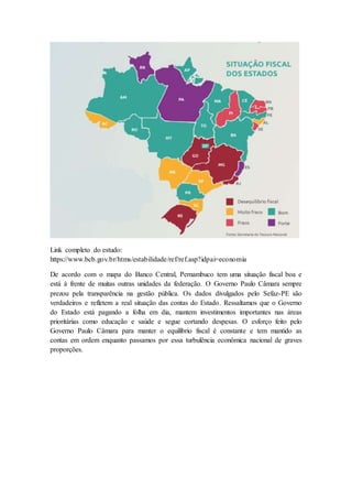 Link completo do estudo:
https://www.bcb.gov.br/htms/estabilidade/ref/ref.asp?idpai=economia
De acordo com o mapa do Banco Central, Pernambuco tem uma situação fiscal boa e
está à frente de muitas outras unidades da federação. O Governo Paulo Câmara sempre
prezou pela transparência na gestão pública. Os dados divulgados pelo Sefaz-PE são
verdadeiros e refletem a real situação das contas do Estado. Ressaltamos que o Governo
do Estado está pagando a folha em dia, mantem investimentos importantes nas áreas
prioritárias como educação e saúde e segue cortando despesas. O esforço feito pelo
Governo Paulo Câmara para manter o equilíbrio fiscal é constante e tem mantido as
contas em ordem enquanto passamos por essa turbulência econômica nacional de graves
proporções.
 