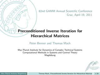 82nd GAMM Annual Scientiﬁc Conference
                                                        Graz, April 19, 2011




                   Preconditioned Inverse Iteration for
                         Hierarchical Matrices
                                 Peter Benner and Thomas Mach

                   Max Planck Institute for Dynamics of Complex Technical Systems
                       Computational Methods in Systems and Control Theory
                                             Magdeburg




                                                                                                           MAX PLANCK INSTITUTE
                                                                                                         FOR DYNAMICS OF COMPLEX
                                                                                                            TECHNICAL SYSTEMS
                                                                                                                MAGDEBURG




Max Planck Institute Magdeburg         Thomas Mach, Preconditioned Inverse Iteration for Hierarchical Matrices        1/28
 