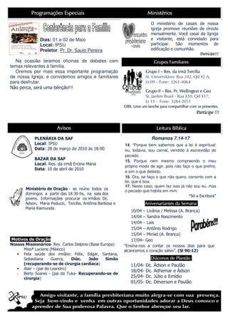 Programações Especiais                                        Ministérios
                                                                          O ministério de casais de nossa
                                                                          igreja promove reuniões de círculo
                                                                          mensalmente. Você casal da Igreja
              Dias: 01 e 02 de Maio                                       e visitante, está convidado para
              Local: IPSU                                                 participar. São momentos de
              Preletor: Pr. Dr. Saulo Pereira                             edificação e comunhão.
                                                                                                       Participe!!!
  Na ocasião teremos oficinas de debates com                                 Grupos Familiares
temas relevantes à família.
  Oremos por mais essa importante programação                                              irmã
                                                                       Grupo I – Res. da irmã Tercília
de nossa Igreja, e convidemos amigos e familiares                      St. Universitário- Rua 242, Qd 42 A,
para desfrutar.                                                        Lt 09 – Fone: 3261-4064
Não perca, será uma bênção!!!
                                                                       Grupo II – Res. Pr. Wellington e Geo
                                                                       St. Jardim Brasil - Rua X10, Qd X17,
                                                                       Lt 13 - Fone: 3284-2051
                                                                                                        presentes.
                                                           OBS. Leve um lanche para compartilhar com os presentes.
                                                                                                    Participe !!!

                        Avisos                                                Leitura Bíblica

            PLENÁRIA DA SAF                                                Romanos 7.14-17
            Local: IPSU                                    14. “Porque bem sabemos que a lei é espiritual;
            Data: 28 de março de 2010 às 18:00             eu, todavia, sou carnal, vendido à escravidão do
                                                           pecado.
            BAZAR DA SAF                                   15. Porque nem mesmo compreendo o meu
            Local: Res. da irmã Ercina Maria
                                                           próprio modo de agir, pois não faço o que prefiro,
            Data: 10 de abril de 2010
                                                           e sim o que detesto.
                                                           16. Ora, se faço o que não quero, consinto com a
                                                           lei, que é boa.
                                                           17. Neste caso, quem faz isso já não sou eu, mas
       Ministério de Oração - se reúne todos os            o pecado que habita em mim.
       domingos a partir das 18:30 hs, na sala dos
                                                                                             “Só a Escritura”
       jovens. Informações procurar os irmãos: Dc.
       Ádson, Maria Peduzzi, Tercília, Antônia Barbosa e                                   emana
                                                                       Aniversariantes da Semana.
       Maria Raimunda.
                                                               10/04 – Livânia / Melissa (A. Branca)
                                                               14/04 – Sandra Nascimento
                                                               14/04 – Laís
                                                               15/04 – Antônio Rodrigo
                                                               15/04 – Miríad (A. Branca)
Motivos de Oração                                              17/04– Geo
Nossos Missionários- Rev. Carlos Delpino (Base Europa)     “Ensina-nos a contar os nossos dias para que
      Missª Luciene (México)                               alcancemos o coração sábio”. (Sl 90:12)
      Pela saúde dos irmãos: Félix, Edgar, Santana,
      Sebastiana      Guerra,  Diác.     João    Simão                                Plantão.
                                                                          Diáconos de Plantão.
      (recuperando-se de cirurgia cardíaca)                   11/04-   Dc.   Ádson e Paulão
      Alair – (pai do Leandro)
                                                              18/04-   Dc.   Adhemar e Ádson
      Berto Soares - (pai da Tuka- Recuperando-se de
      cirurgia)                                               25/04-   Dc.   Júlio e Emídio
                                                              01/05-   Dc.   Déverson e Paulão
 