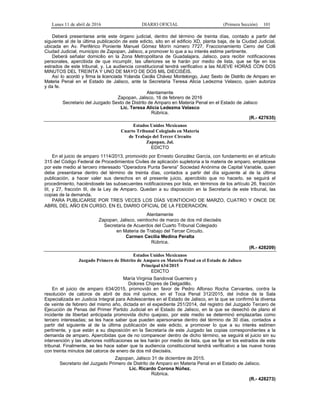 Lunes 11 de abril de 2016 DIARIO OFICIAL (Primera Sección) 101
Deberá presentarse ante este órgano judicial, dentro del término de treinta días, contado a partir del
siguiente al de la última publicación de este edicto, sito en el edificio XD, planta baja, de la Ciudad Judicial,
ubicada en Av. Periférico Poniente Manuel Gómez Morín número 7727, Fraccionamiento Cerro del Colli
Ciudad Judicial, municipio de Zapopan, Jalisco, a promover lo que a su interés estime pertinente.
Deberá señalar domicilio en la Zona Metropolitana de Guadalajara, Jalisco, para recibir notificaciones
personales, apercibida de que incumplir, las ulteriores se le harán por medio de lista, que se fije en los
estrados de este tribunal, y. La audiencia constitucional tendrá verificativo a las NUEVE HORAS CON DOS
MINUTOS DEL TREINTA Y UNO DE MAYO DE DOS MIL DIECISÉIS.
Así lo acordó y firma la licenciada Yolanda Cecilia Chávez Montelongo, Juez Sexto de Distrito de Amparo en
Materia Penal en el Estado de Jalisco, ante la Secretaria Teresa Alicia Ledezma Velasco, quien autoriza
y da fe.
Atentamente
Zapopan, Jalisco, 16 de febrero de 2016
Secretario del Juzgado Sexto de Distrito de Amparo en Materia Penal en el Estado de Jalisco
Lic. Teresa Alicia Ledezma Velasco
Rúbrica.
(R.- 427635)
Estados Unidos Mexicanos
Cuarto Tribunal Colegiado en Materia
de Trabajo del Tercer Circuito
Zapopan, Jal.
EDICTO
En el juicio de amparo 1114/2013, promovido por Ernesto González García, con fundamento en el artículo
315 del Código Federal de Procedimientos Civiles de aplicación supletoria a la materia de amparo, emplácese
por este medio al tercero interesado “Operadora Punta Serena” Sociedad Anónima de Capital Variable, quien
debe presentarse dentro del término de treinta días, contados a partir del día siguiente al de la última
publicación, a hacer valer sus derechos en el presente juicio, apercibido que no hacerlo, se seguirá el
procedimiento, haciéndosele las subsecuentes notificaciones por lista, en términos de los artículo 26, fracción
III, y 27, fracción III, de la Ley de Amparo. Quedan a su disposición en la Secretaría de este tribunal, las
copias de la demanda.
PARA PUBLICARSE POR TRES VECES LOS DÍAS VEINTIOCHO DE MARZO, CUATRO Y ONCE DE
ABRIL DEL AÑO EN CURSO, EN EL DIARIO OFICIAL DE LA FEDERACIÓN.
Atentamente
Zapopan, Jalisco, veintiocho de marzo de dos mil dieciséis
Secretaria de Acuerdos del Cuarto Tribunal Colegiado
en Materia de Trabajo del Tercer Circuito.
Carmen Cecilia Medina Peralta
Rúbrica.
(R.- 428209)
Estados Unidos Mexicanos
Juzgado Primero de Distrito de Amparo en Materia Penal en el Estado de Jalisco
Principal 634/2015
EDICTO
María Virginia Sandoval Guerrero y
Dolores Chipres de Delgadillo.
En el juicio de amparo 634/2015, promovido en favor de Pedro Alfonso Rocha Cervantes, contra la
resolución de catorce de abril de dos mil quince, en el Toca Penal 312/2015, del índice de la Sala
Especializada en Justicia Integral para Adolescentes en el Estado de Jalisco, en la que se confirmó la diversa
de veinte de febrero del mismo año, dictada en el expediente 251/2014, del registro del Juzgado Tercero de
Ejecución de Penas del Primer Partido Judicial en el Estado de Jalisco, en la que se desechó de plano el
incidente de libertad anticipada promovida dicho quejoso, por este medio se determinó emplazarlas como
tercero interesadas; se les hace saber que pueden apersonarse dentro del término de 30 días, contados a
partir del siguiente al de la última publicación de este edicto, a promover lo que a su interés estimen
pertinente, y que están a su disposición en la Secretaría de este Juzgado las copias correspondientes a la
demanda de amparo. Apercibidas que de no comparecer dentro de dicho término, se seguirá el juicio sin su
intervención y las ulteriores notificaciones se les harán por medio de lista, que se fije en los estrados de este
tribunal. Finalmente, se les hace saber que la audiencia constitucional tendrá verificativo a las nueve horas
con treinta minutos del catorce de enero de dos mil dieciséis.
Zapopan, Jalisco 31 de diciembre de 2015.
Secretario del Juzgado Primero de Distrito de Amparo en Materia Penal en el Estado de Jalisco.
Lic. Ricardo Corona Núñez.
Rúbrica.
(R.- 428273)
 