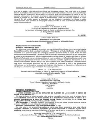 Lunes 11 de abril de 2016 DIARIO OFICIAL (Primera Sección) 117
en la que se llevará a cabo la licitación en el local que ocupa este Juzgado. Para tomar parte en la subasta,
deberán los licitadores interesados exhibir previamente a la almoneda pública, numerario, cheque certificado o
billete de depósito expedido por alguna institución crediticia, en el que consignen por lo menos el diez por
ciento del valor que sirve de base para el remate sin cuyo requisito no serán admitidos a la puja, tal y como lo
dispone el numeral 482 del Código Federal de Procedimientos Civiles de aplicación supletoria al código
mercantil. En tal sentido, quedan a disposición de los licitadores interesados, los planos y avalúo
correspondientes, en la secretaría de este juzgado para su consulta, tal como lo establece el artículo 487 del
código procedimental civil.
Atentamente
Cancún, Quintana Roo, 16 de diciembre de 2015
“2015, Año del Generalísimo José María Morelos y Pavón”
La Secretaria del Juzgado Cuarto de Distrito en el Estado de Quintana Roo
Lic. Gladys Villarreal Sabido.
Rúbrica.
(R.- 428701)
Estados Unidos Mexicanos
Poder Judicial de la Federación
Juzgado Noveno de Distrito en Materia de Trabajo en la Ciudad de México
EDICTO:
Emplazamiento Tercero Interesado.
Francisco Javier de Pablo Serra.
En el juicio de amparo 268/2016, promovido por José Modesto Rivera Reyes, contra actos de la Junta
Especial Número Diez de la Local de Conciliación y Arbitraje de la Ciudad de México y su Presidente,
consistente en la ejecución forzosa del Embargo que se llevó a cabo el treinta de agosto de dos mil doce;
señalado como tercero interesado y al desconocerse su domicilio, el veintiocho de marzo de dos mil dieciséis,
se ordenó su emplazamiento por edictos, que se publicarán por tres veces, de siete en siete días, en el Diario
Oficial de la Federación y en uno de los periódicos de mayor circulación en la República Mexicana, se le hace
saber que debe presentarse dentro del término de treinta días, contados a partir del día siguiente al de la
última publicación de los referidos edictos, ante este Juzgado a hacer valer sus derechos y señalar domicilio
para recibir notificaciones, apercibido que de no hacerlo se continuará el juicio y las subsecuentes
notificaciones, aun las de carácter personal, se le harán por lista. Queda a su disposición en la Secretaría de
este Órgano Jurisdiccional copia simple de la demanda de garantías.
México, D.F., 31 de marzo de 2016
Secretaria del Juzgado Noveno de Distrito en Materia de Trabajo en la Ciudad de México.
Licenciada Lourdes Cristina Valadez Pérez.
Rúbrica.
(R.- 429011)
Estados Unidos Mexicanos
Poder Judicial de la Federación
Tercer Tribunal Colegiado en Materia Civil del Cuarto Circuito
Monterrey, Nuevo León
A.D. 39/2016/3
Civil
EDICTOS
TERCEROS INTERESADOS:
• ENRIQUE HERRERA SPEZIALE
• JAVIER HERRERA LEAL EN SU CARÁCTER DE ALBACEA DE LA SUCESIÓN A BIENES DE
JAVIER HERRERA GONZÁLEZ
Por este conducto, se ordena emplazar a los terceros interesados, dentro del juicio de amparo directo
número 39/2016/3, promovido por Pedro Alejandro de la Garza Herrera en su carácter de albacea de la
sucesión intestamentaria a bienes de Soledad Herrera Herrera, contra actos de la Primera Sala
Colegiada Civil del Tribunal Superior de Justicia del Estado.
Acto reclamado: La sentencia de treinta de noviembre de dos mil quince, dictada dentro del toca de
apelación 178/2015, derivado del expediente judicial 1046/2012.
Preceptos constitucionales cuya violación se reclaman: 14 y 16.
Se hace saber a los terceros interesados de mérito que deben presentarse ante este tribunal
colegiado, a defender sus derechos, apercibidos que de no comparecer, se continuará el juicio sin su
presencia, haciéndose las ulteriores notificaciones en las listas que se fijan en los estrados de este tribunal.
Atentamente
Monterrey, Nuevo León, a 15 de marzo de 2016.
La Secretaria de Acuerdos del Tercer Tribunal Colegiado en Materia Civil del Cuarto Circuito
Lic. Juanita Azucena García Correa.
Rúbrica. (R.- 429012)
 