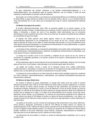 12 (Primera Sección) DIARIO OFICIAL Lunes 11 de abril de 2016
El agua subterránea del acuífero, pertenece a las familias bicarbonatada-magnésica y a la
bicarbonatada-cálcica, que representan agua de reciente infiltración, que ha circulado a través de rocas
volcánicas y sedimentarias en periodos cortos de residencia.
De acuerdo con el criterio de Wilcox, que relaciona la conductividad eléctrica con la Relación de Adsorción
de Sodio (RAS), el agua extraída se clasifica como de salinidad media y alta (C2 y C3) y contenido bajo de
sodio intercambiable (S1), lo que indica que es apropiada para riego en cultivos moderadamente tolerantes
a sales.
5.5 Modelo Conceptual del acuífero
El acuífero Altamirano-Cutzamala, clave 1208, se encuentra alojado en su porción superior, en los
sedimentos aluviales, fluviales y conglomerados que constituyen el lecho y la llanura de inundación de los ríos
Balsas y Cutzamala, y arroyos, así como en los pequeños valles intermontanos que se encuentran
diseminados en toda la superficie del acuífero. Esta es la unidad que se explota principalmente para satisfacer
las necesidades de agua de la región.
El espesor del medio granular varía desde algunos metros en las estribaciones de la sierra,
incrementándose ligeramente en las inmediaciones de los cauces de los ríos y arroyos, hasta alcanzar
algunas decenas de metros en los valles. El medio fracturado está asociado a la zona de alteración de las
rocas ígneas intrusivas principalmente y a la presencia de fracturamiento en rocas sedimentarias; su espesor
varía hasta alcanzar 50 metros en algunas zonas.
Las fronteras al flujo subterráneo y el basamento geohidrológico del acuífero están representados por las
rocas sedimentarias, vulcanosedimentarias y volcánicas, al desaparecer el fracturamiento a profundidad, y por
rocas ígneas intrusivas y metasedimentarias.
La recarga en el acuífero ocurre en las montañas y subálveos de los cauces de los ríos, donde se
encuentran los materiales granulares y de acarreo, producto de la erosión y descomposición de las rocas
ígneas y metamórficas.
El flujo subterráneo sigue la misma dirección de los escurrimientos superficiales, desde la zona de recarga
aguas arriba de los ríos principales, hasta descargar a las corrientes aguas abajo del acuífero.
Las salidas del acuífero, ocurren a través de la descarga natural como salidas subterráneas,
evapotranspiración y manantiales. La extracción por bombeo en las captaciones de agua subterránea para los
distintos usos, es otra salida para el acuífero; principalmente en la porción central.
La presencia de zonas acuíferas en el medio fracturado se debe al factor geológico estructural, constituido
por rocas volcánicas, vulcanosedimentarias y sedimentarias, que presentan permeabilidad secundaria por
fracturamiento y alteración.
5.6 Balance de Agua Subterránea
De acuerdo al balance de aguas subterráneas, la recarga total media anual que recibe el acuífero
Altamirano-Cutzamala, clave 1208, es de 85.8 millones de metros cúbicos anuales, integrada por un volumen
de 36.4 millones de metros cúbicos anuales, por entradas de flujo subterráneo que provienen de zonas
montañosas contiguas, distribuido en 3 zonas: la zona de Altamirano, la Zona de Arroyo Grande y la Zona de
Zacapuato. Un volumen de 32.9 millones de metros cúbicos por recarga natural por efecto de la infiltración de
la lluvia que se precipita en el valle y a lo largo de los escurrimientos de los arroyos, de las tres zonas:
Altamirano, Arroyo Grande y la de Zacapuato. Un volumen por escurrimiento superficial de 9.6 millones de
metros cúbicos que aporta el Río Balsas al acuífero en época de lluvias principalmente, y por último, una
recarga inducida de 6.9 millones de metros cúbicos, por retornos de riego agrícolas en cultivos distribuidos en
todo el acuífero.
Las salidas en el acuífero, ocurren a través de la descarga por flujo subterráneo en tres zonas: Altamirano,
Arroyo Grande y Zacapuato; acumulando un total de 13.5 millones de metros cúbicos. Un volumen por
evapotranspiración de 38.1 millones de metros cúbicos, presente en las zonas Altamirano y Arroyo Grande, en
las que se registran niveles freáticos someros. Un volumen por extracción de 5.9 millones de metros cúbicos
anuales, extraídos en las zonas: Altamirano, Arroyo Grande y Zacapuato. Adicionalmente se considera un
flujo base para la zona de Altamirano de 28.3 millones de metros cúbicos.
Las elevaciones del nivel estático no indican un cambio de almacenamiento significativo, por lo cual se
considera nulo.
 