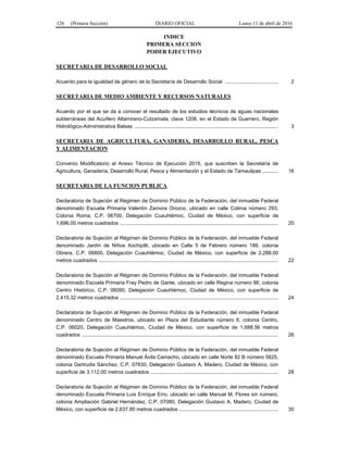 126 (Primera Sección) DIARIO OFICIAL Lunes 11 de abril de 2016
INDICE
PRIMERA SECCION
PODER EJECUTIVO
SECRETARIA DE DESARROLLO SOCIAL
Acuerdo para la igualdad de género de la Secretaría de Desarrollo Social ..................................... 2
SECRETARIA DE MEDIO AMBIENTE Y RECURSOS NATURALES
Acuerdo por el que se da a conocer el resultado de los estudios técnicos de aguas nacionales
subterráneas del Acuífero Altamirano-Cutzamala, clave 1208, en el Estado de Guerrero, Región
Hidrológico-Administrativa Balsas .................................................................................................... 3
SECRETARIA DE AGRICULTURA, GANADERIA, DESARROLLO RURAL, PESCA
Y ALIMENTACION
Convenio Modificatorio al Anexo Técnico de Ejecución 2015, que suscriben la Secretaría de
Agricultura, Ganadería, Desarrollo Rural, Pesca y Alimentación y el Estado de Tamaulipas ........... 16
SECRETARIA DE LA FUNCION PUBLICA
Declaratoria de Sujeción al Régimen de Dominio Público de la Federación, del inmueble Federal
denominado Escuela Primaria Valentín Zamora Orozco, ubicado en calle Colima número 293,
Colonia Roma, C.P. 06700, Delegación Cuauhtémoc, Ciudad de México, con superficie de
1,696.00 metros cuadrados .............................................................................................................. 20
Declaratoria de Sujeción al Régimen de Dominio Público de la Federación, del inmueble Federal
denominado Jardín de Niños Xochipilli, ubicado en Calle 5 de Febrero número 188, colonia
Obrera, C.P. 06800, Delegación Cuauhtémoc, Ciudad de México, con superficie de 2,288.00
metros cuadrados ............................................................................................................................. 22
Declaratoria de Sujeción al Régimen de Dominio Público de la Federación, del inmueble Federal
denominado Escuela Primaria Fray Pedro de Gante, ubicado en calle Regina número 86, colonia
Centro Histórico, C.P. 06090, Delegación Cuauhtémoc, Ciudad de México, con superficie de
2,415.32 metros cuadrados .............................................................................................................. 24
Declaratoria de Sujeción al Régimen de Dominio Público de la Federación, del inmueble Federal
denominado Centro de Maestros, ubicado en Plaza del Estudiante número 6, colonia Centro,
C.P. 06020, Delegación Cuauhtémoc, Ciudad de México, con superficie de 1,688.56 metros
cuadrados ......................................................................................................................................... 26
Declaratoria de Sujeción al Régimen de Dominio Público de la Federación, del inmueble Federal
denominado Escuela Primaria Manuel Ávila Camacho, ubicado en calle Norte 82 B número 5825,
colonia Gertrudis Sánchez, C.P. 07830, Delegación Gustavo A. Madero, Ciudad de México, con
superficie de 3,112.00 metros cuadrados ......................................................................................... 28
Declaratoria de Sujeción al Régimen de Dominio Público de la Federación, del inmueble Federal
denominado Escuela Primaria Luis Enrique Erro, ubicado en calle Manuel M. Flores sin número,
colonia Ampliación Gabriel Hernández, C.P. 07080, Delegación Gustavo A. Madero, Ciudad de
México, con superficie de 2,637.80 metros cuadrados ..................................................................... 30
 