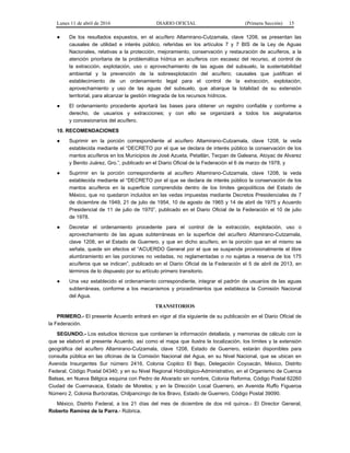 Lunes 11 de abril de 2016 DIARIO OFICIAL (Primera Sección) 15
● De los resultados expuestos, en el acuífero Altamirano-Cutzamala, clave 1208, se presentan las
causales de utilidad e interés público, referidas en los artículos 7 y 7 BIS de la Ley de Aguas
Nacionales, relativas a la protección, mejoramiento, conservación y restauración de acuíferos, a la
atención prioritaria de la problemática hídrica en acuíferos con escasez del recurso, al control de
la extracción, explotación, uso o aprovechamiento de las aguas del subsuelo, la sustentabilidad
ambiental y la prevención de la sobreexplotación del acuífero; causales que justifican el
establecimiento de un ordenamiento legal para el control de la extracción, explotación,
aprovechamiento y uso de las aguas del subsuelo, que abarque la totalidad de su extensión
territorial, para alcanzar la gestión integrada de los recursos hídricos.
● El ordenamiento procedente aportará las bases para obtener un registro confiable y conforme a
derecho, de usuarios y extracciones; y con ello se organizará a todos los asignatarios
y concesionarios del acuífero.
10. RECOMENDACIONES
● Suprimir en la porción correspondiente al acuífero Altamirano-Cutzamala, clave 1208, la veda
establecida mediante el “DECRETO por el que se declara de interés público la conservación de los
mantos acuíferos en los Municipios de José Azueta, Petatlán, Tecpan de Galeana, Atoyac de Alvarez
y Benito Juárez, Gro.”, publicado en el Diario Oficial de la Federación el 6 de marzo de 1978, y
● Suprimir en la porción correspondiente al acuífero Altamirano-Cutzamala, clave 1208, la veda
establecida mediante el “DECRETO por el que se declara de interés público la conservación de los
mantos acuíferos en la superficie comprendida dentro de los límites geopolíticos del Estado de
México, que no quedaron incluidos en las vedas impuestas mediante Decretos Presidenciales de 7
de diciembre de 1949, 21 de julio de 1954, 10 de agosto de 1965 y 14 de abril de 1975 y Acuerdo
Presidencial de 11 de julio de 1970”, publicado en el Diario Oficial de la Federación el 10 de julio
de 1978.
● Decretar el ordenamiento procedente para el control de la extracción, explotación, uso o
aprovechamiento de las aguas subterráneas en la superficie del acuífero Altamirano-Cutzamala,
clave 1208, en el Estado de Guerrero, y que en dicho acuífero, en la porción que en el mismo se
señala, quede sin efectos el “ACUERDO General por el que se suspende provisionalmente el libre
alumbramiento en las porciones no vedadas, no reglamentadas o no sujetas a reserva de los 175
acuíferos que se indican”, publicado en el Diario Oficial de la Federación el 5 de abril de 2013, en
términos de lo dispuesto por su artículo primero transitorio.
● Una vez establecido el ordenamiento correspondiente, integrar el padrón de usuarios de las aguas
subterráneas, conforme a los mecanismos y procedimientos que establezca la Comisión Nacional
del Agua.
TRANSITORIOS
PRIMERO.- El presente Acuerdo entrará en vigor al día siguiente de su publicación en el Diario Oficial de
la Federación.
SEGUNDO.- Los estudios técnicos que contienen la información detallada, y memorias de cálculo con la
que se elaboró el presente Acuerdo, así como el mapa que ilustra la localización, los límites y la extensión
geográfica del acuífero Altamirano-Cutzamala, clave 1208, Estado de Guerrero, estarán disponibles para
consulta pública en las oficinas de la Comisión Nacional del Agua, en su Nivel Nacional, que se ubican en
Avenida Insurgentes Sur número 2416, Colonia Copilco El Bajo, Delegación Coyoacán, México, Distrito
Federal, Código Postal 04340; y en su Nivel Regional Hidrológico-Administrativo, en el Organismo de Cuenca
Balsas, en Nueva Bélgica esquina con Pedro de Alvarado sin nombre, Colonia Reforma, Código Postal 62260
Ciudad de Cuernavaca, Estado de Morelos; y en la Dirección Local Guerrero, en Avenida Ruffo Figueroa
Número 2, Colonia Burócratas, Chilpancingo de los Bravo, Estado de Guerrero, Código Postal 39090.
México, Distrito Federal, a los 21 días del mes de diciembre de dos mil quince.- El Director General,
Roberto Ramírez de la Parra.- Rúbrica.
 