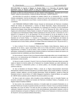 26 (Primera Sección) DIARIO OFICIAL Lunes 11 de abril de 2016
DECLARATORIA de Sujeción al Régimen de Dominio Público de la Federación, del inmueble Federal
denominado Centro de Maestros, ubicado en Plaza del Estudiante número 6, colonia Centro, C.P. 06020,
Delegación Cuauhtémoc, Ciudad de México, con superficie de 1,688.56 metros cuadrados.
Al margen un sello con el Escudo Nacional, que dice: Estados Unidos Mexicanos.- Secretaría de la Función
Pública.- Instituto de Administración y Avalúos de Bienes Nacionales.- DSRDPF/084/2016.
DECLARATORIA DE SUJECIÓN AL RÉGIMEN DE DOMINIO PÚBLICO DE LA FEDERACIÓN, DEL INMUEBLE
FEDERAL DENOMINADO “CENTRO DE MAESTROS”, UBICADO EN PLAZA DEL ESTUDIANTE NÚMERO 6, COLONIA
CENTRO, C.P. 06020, DELEGACIÓN CUAUHTÉMOC, CIUDAD DE MÉXICO, CON SUPERFICIE DE 1,688.56 METROS
CUADRADOS.
LUIS FERNANDO MORALES NÚÑEZ, Director General de Administración del Patrimonio Inmobiliario
Federal del Instituto de Administración y Avalúos de Bienes Nacionales, Órgano Desconcentrado de
la Secretaría de la Función Pública, con fundamento en lo dispuesto por el Artículo 27 de la Constitución
Política de los Estados Unidos Mexicanos; artículos 2, 17, 26 y 37 fracciones XX, XXII y XXIII de la Ley
Orgánica de la Administración Pública Federal, en relación al Transitorio Segundo del Decreto que modifica la
Ley Orgánica de la Administración Pública Federal, publicada el 2 de enero de 2013; 2, fracciones VI y VII, 3
fracción III, 4, 6 fracción VI, 10, 13, 28, fracciones I, III y VII, 29, fracción IV, 32, 40, 42, fracción V, 43, 48 y
101 fracción III de la Ley General de Bienes Nacionales; 3 inciso B y 85 del Reglamento Interior de la
Secretaría de la Función Pública; 1, 3, fracción X, 11 fracciones I y V del Reglamento del Instituto de
Administración y Avalúos de Bienes Nacionales, y ARTÍCULO PRIMERO del Acuerdo delegatorio, emitido por
la Secretaría de la Función Pública, publicado en el Diario Oficial de la Federación el día 1 de junio de 2015, y
CONSIDERANDO
1.- Que el artículo 27 de la Constitución Política de los Estados Unidos Mexicanos, dispone que la
propiedad de las tierras y aguas comprendidas dentro de los límites del territorio nacional, corresponde
originariamente a la Nación, la cual ha tenido y tiene el derecho de transmitir el dominio de ellas a los
particulares, constituyendo la propiedad privada, teniendo la Nación en todo tiempo el derecho de imponer a la
propiedad privada las modalidades que dicte el interés público;
2.- Que el artículo 2, fracción VII de la Ley General de Bienes Nacionales define como inmueble federal, el
terreno con o sin construcciones de la Federación, así como aquéllos en que ejerza la posesión, control o
administración a título de dueño;
3.- Que por su parte, el artículo 6, fracción VI de la Ley General de Bienes Nacionales dispone que están
sujetos al régimen de dominio público de la Federación los inmuebles federales que estén destinados de
hecho o mediante un ordenamiento jurídico a un servicio público y los inmuebles equiparados a éstos
conforme a esta Ley;
4.- Que la Secretaría de Educación Pública, a través de su Órgano Desconcentrado denominado
Administración Federal de Servicios Educativos en el Distrito Federal, ahora Ciudad de México, ha tenido la
posesión, custodia, vigilancia y uso del inmueble Denominado “Centro de Maestros”, ubicado en Plaza del
Estudiante número 6, colonia Centro, C.P. 06020, Delegación Cuauhtémoc, Ciudad de México, con superficie
de 1,688.56 metros cuadrados, para la utilización de servicios públicos a su cargo.
5.- Que en razón de lo anterior, dicho inmueble se tiene identificado como un inmueble Federal y se
encuentra controlado en el Sistema de Inventario del Patrimonio Inmobiliario Federal y Paraestatal, con el
Registro Federal Inmobiliario 9-6940-8.
6.- Que acorde a las consideraciones anteriores, el inmueble objeto de la presente Declaratoria es un
inmueble Federal que se ajusta al supuesto previsto en el artículo 6, fracción VI de la Ley General de Bienes
Nacionales; por lo que con fecha 7 de marzo de 2016, se publicó en el Diario Oficial de la Federación la
notificación mediante la cual se da a conocer el inicio del procedimiento administrativo tendiente a emitir la
presente Declaratoria de Sujeción al Régimen de Dominio Público de la Federación en términos del artículo
29, fracción IV, de la Ley General de Bienes Nacionales; y
 