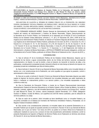 30 (Primera Sección) DIARIO OFICIAL Lunes 11 de abril de 2016
DECLARATORIA de Sujeción al Régimen de Dominio Público de la Federación, del inmueble Federal
denominado Escuela Primaria Luis Enrique Erro, ubicado en calle Manuel M. Flores sin número, colonia
Ampliación Gabriel Hernández, C.P. 07080, Delegación Gustavo A. Madero, Ciudad de México, con superficie de
2,637.80 metros cuadrados.
Al margen un sello con el Escudo Nacional, que dice: Estados Unidos Mexicanos.- Secretaría de la Función
Pública.- Instituto de Administración y Avalúos de Bienes Nacionales.- DSRDPF/086/2016.
DECLARATORIA DE SUJECIÓN AL RÉGIMEN DE DOMINIO PÚBLICO DE LA FEDERACIÓN, DEL INMUEBLE
FEDERAL DENOMINADO “ESCUELA PRIMARIA LUIS ENRIQUE ERRO”, UBICADO EN CALLE MANUEL M. FLORES,
SIN NÚMERO, COLONIA AMPLIACIÓN GABRIEL HERNÁNDEZ, C.P. 07080, DELEGACIÓN GUSTAVO A. MADERO,
CIUDAD DE MÉXICO, CON SUPERFICIE DE 2,637.80 METROS CUADRADOS.
LUIS FERNANDO MORALES NÚÑEZ, Director General de Administración del Patrimonio Inmobiliario
Federal del Instituto de Administración y Avalúos de Bienes Nacionales, Órgano Desconcentrado de
la Secretaría de la Función Pública, con fundamento en lo dispuesto por el Artículo 27 de la Constitución
Política de los Estados Unidos Mexicanos; artículos 2, 17, 26 y 37 fracciones XX, XXII y XXIII de la Ley
Orgánica de la Administración Pública Federal, en relación al Transitorio Segundo del Decreto que modifica la
Ley Orgánica de la Administración Pública Federal, publicada el 2 de enero de 2013; 2, fracciones VI y VII, 3
fracción III, 4, 6 fracción VI, 10, 13, 28, fracciones I, III y VII, 29, fracción IV, 32, 40, 42, fracción V, 43, 48
y 101 fracción III de la Ley General de Bienes Nacionales; 3 inciso B y 85 del Reglamento Interior de la
Secretaría de la Función Pública; 1, 3, fracción X, 11 fracciones I y V del Reglamento del Instituto de
Administración y Avalúos de Bienes Nacionales, y ARTÍCULO PRIMERO del Acuerdo delegatorio, emitido por
la Secretaría de la Función Pública, publicado en el Diario Oficial de la Federación el día 1 de junio de 2015, y
CONSIDERANDO
1.- Que el artículo 27 de la Constitución Política de los Estados Unidos Mexicanos, dispone que la
propiedad de las tierras y aguas comprendidas dentro de los límites del territorio nacional, corresponde
originariamente a la Nación, la cual ha tenido y tiene el derecho de transmitir el dominio de ellas a los
particulares, constituyendo la propiedad privada, teniendo la Nación en todo tiempo el derecho de imponer a la
propiedad privada las modalidades que dicte el interés público;
2.- Que el artículo 2, fracción VII de la Ley General de Bienes Nacionales define como inmueble federal, el
terreno con o sin construcciones de la Federación, así como aquéllos en que ejerza la posesión, control o
administración a título de dueño;
3.- Que por su parte, el artículo 6, fracción VI de la Ley General de Bienes Nacionales dispone que están
sujetos al régimen de dominio público de la Federación los inmuebles federales que estén destinados de
hecho o mediante un ordenamiento jurídico a un servicio público y los inmuebles equiparados a éstos
conforme a esta Ley;
4.- Que la Secretaría de Educación Pública, a través de su Órgano Desconcentrado denominado
Administración Federal de Servicios Educativos en el Distrito Federal, ahora Ciudad de México, ha tenido la
posesión, custodia, vigilancia y uso del inmueble Denominado “Escuela primaria Luis Enrique Erro”, ubicado
en calle Manuel M. Flores, sin número, colonia Ampliación Gabriel Hernández, C.P. 07080, Delegación
Gustavo A. Madero, Ciudad de México, con superficie de 2,637.80 metros cuadrados, para la utilización de
servicios públicos a su cargo.
5.- Que en razón de lo anterior, dicho inmueble se tiene identificado como un inmueble Federal y se
encuentra controlado en el Sistema de Inventario del Patrimonio Inmobiliario Federal y Paraestatal, con el
Registro Federal Inmobiliario 9-8502-7.
6.- Que acorde a las consideraciones anteriores, el inmueble objeto de la presente Declaratoria es un
inmueble Federal que se ajusta al supuesto previsto en el artículo 6, fracción VI de la Ley General de Bienes
Nacionales; por lo que con fecha 7 de marzo de 2016, se publicó en el Diario Oficial de la Federación la
notificación mediante la cual se da a conocer el inicio del procedimiento administrativo tendiente a emitir la
presente Declaratoria de Sujeción al Régimen de Dominio Público de la Federación en términos del artículo
29, fracción IV, de la Ley General de Bienes Nacionales; y
 