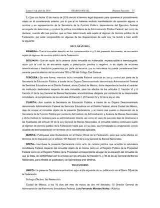Lunes 11 de abril de 2016 DIARIO OFICIAL (Primera Sección) 37
7.- Que con fecha 15 de marzo de 2016 venció el término legal dispuesto para oponerse al procedimiento
citado en el considerando anterior, por lo que al no haberse recibido manifestación de oposición alguna; a
nombre y en representación de la Secretaría de la Función Pública, dependencia del Ejecutivo Federal
encargada de determinar y conducir la política inmobiliaria de la Administración Pública Federal; así como de
declarar, cuando ello sea preciso, que un bien determinado está sujeto al régimen de dominio público de la
Federación, por estar comprendido en algunas de las disposiciones de esta Ley; he tenido a bien emitir
la siguiente:
DECLARATORIA
PRIMERA.- Que el inmueble descrito en los considerandos 4 y 5 del presente documento, se encuentra
sujeto al régimen de dominio público de la Federación.
SEGUNDA.- Que en razón de lo anterior dicho inmueble es inalienable, imprescriptible e inembargable,
razón por la cual no se encuentra sujeto a prescripción positiva o negativa, ni es objeto de acciones
reivindicatorias o interdictos posesorios por parte de terceros, por su naturaleza no puede considerarse bien
vacante para los efectos de los artículos 785 a 789 del Código Civil Federal.
TERCERA.- De esta forma, mientras dicho inmueble Federal continúe en uso y control por parte de la
Secretaría de Educación Pública, a través de su Órgano Desconcentrado denominado Administración Federal
de Servicios Educativos en el Distrito Federal, ahora Ciudad de México, dicha dependencia tendrá el carácter
de institución destinataria respecto de este inmueble, para los efectos de los artículos 2, fracción VI y 6
fracción VI de la Ley General de Bienes Nacionales, encontrándose obligada, por conducto de su responsable
inmobiliario, al cumplimiento de los artículos 28 fracción I, 29 fracción IV y 32 de la ley en cita.
CUARTA.- Aún cuando la Secretaría de Educación Pública, a través de su Órgano Desconcentrado
denominado Administración Federal de Servicios Educativos en el Distrito Federal, ahora Ciudad de México,
deje de ocupar el inmueble objeto de la presente Declaratoria, y el mismo sea puesto a disposición de la
Secretaría de la Función Pública por conducto del Instituto de Administración y Avalúos de Bienes Nacionales
y dicho Instituto lo recibiera para su administración directa, así como en caso de que este deje de destinarse a
las finalidades del artículo 59 de la Ley General de Bienes Nacionales, el inmueble relativo continuará sujeto
al régimen de dominio público de la Federación hasta que, en su caso, sea formalizada su enajenación, previo
acuerdo de desincorporación en términos de la normatividad aplicable.
QUINTA.- Publíquese esta Declaratoria en el Diario Oficial de la Federación, para que surta efectos en
términos de lo dispuesto por el artículo 101 fracción III de la Ley General de Bienes Nacionales.
SEXTA.- Inscríbase la presente Declaratoria como acto de certeza jurídica que acredita la naturaleza
inmobiliaria Federal respecto del inmueble objeto de la misma, tanto en el Registro Público de la Propiedad
Federal como en el Registro Público de la Propiedad correspondiente al lugar de la ubicación del inmueble de
que se trata, de conformidad con lo previsto por los artículos 42 fracción V, y 48 de la Ley General de Bienes
Nacionales, para efectos de publicidad y de oponibilidad ante terceros.
TRANSITORIO
ÚNICO.- La presente Declaratoria entrará en vigor al día siguiente de su publicación en el Diario Oficial de
la Federación.
Sufragio Efectivo. No Reelección.
Ciudad de México, a los 16 días del mes de marzo de dos mil dieciséis.- El Director General de
Administración del Patrimonio Inmobiliario Federal, Luis Fernando Morales Núñez.- Rúbrica.
 