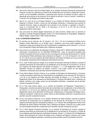 Lunes 11 de abril de 2016 DIARIO OFICIAL (Primera Sección) 59
I.4 Que el Arq. Francisco José de la Vega Aragón, en su carácter de Director General de Innovación del
Producto Turístico en suplencia por ausencia del Subsecretario de Innovación y Desarrollo Turístico,
cuenta con las facultades suficientes y necesarias para suscribir el presente Convenio, según se
desprende de lo previsto en los artículos, 40 en relación al artículo 3, inciso A, fracción I, subinciso a);
9, fracción VIII, del Reglamento Interior antes citado.
I.5 Que el Lic. Juan de la Luz Enríquez Kanfachi, en su carácter de Director General de Desarrollo
Regional y Fomento Turístico, cuenta con las facultades suficientes y necesarias para suscribir el
presente Convenio, según se desprende de lo previsto en los artículos, 3, apartado A, fracción I,
inciso c); 9, fracciones VIII, X y XXIII, y 19, fracciones I, II, III, IV, V, VI, VII, VIII, XII y XIII del
Reglamento Interior antes citado.
I.6 Que para todos los efectos legales relacionados con este Convenio, señala como su domicilio el
ubicado en Avenida Presidente Masaryk número 172, Colonia Bosques de Chapultepec, Delegación
Miguel Hidalgo, Código Postal 11580, Ciudad de México.
II. De “LA ENTIDAD FEDERATIVA”:
II.1 En términos de los Artículos: 40, 42, fracción I, 43, 115 y 116, de la Constitución Política de los
Estados Unidos Mexicanos; es un Estado Libre y Soberano, que forma parte integrante de la
Federación, según los principios de la Ley Fundamental y lo establecido por los artículos 1, 2, 22 y 61
de la Constitución Política del Estado Libre y Soberano de Nayarit.
II.2 Que concurre a la celebración del presente Convenio a través del C. Roberto Sandoval Castañeda,
Gobernador Constitucional de “LA ENTIDAD FEDERATIVA”, quien se encuentra facultado para
suscribir el presente Convenio en términos de lo que disponen los artículos 69 fracciones IV y XIII de
la Constitución Política del Estado Libre y Soberano de Nayarit; 1, 2, 4, 26, 30 fracción X, 32, 33, 34,
35, 37 y 39 bis de la Ley Orgánica del Poder Ejecutivo del Estado de Nayarit; por lo que cuenta con
las facultades necesarias para la celebración del presente Convenio.
II.3 El Lic. José Trinidad Espinoza Vargas, en su carácter de Secretario General de Gobierno, suscribe el
presente instrumento de conformidad con lo establecido en los artículos 26, 30 Fracción X y 32 de la
Ley Orgánica del Poder Ejecutivo del Estado de Nayarit, y 1 y 3 del Reglamento Interior de la
Secretaría General de Gobierno de Nayarit, conforme a los cuales cuenta con las facultades
suficientes y necesarias que le permiten suscribir el presente Convenio.
II.4 El Ing. Mario Alberto Pacheco Ventura, en su carácter de Secretario de Administración y Finanzas,
suscribe el presente instrumento de conformidad con lo establecido en los artículos 26, 30 fracción X
y 33 de la Ley Orgánica del Poder Ejecutivo del Estado de Nayarit, y 2 y 6 fracción VIII del
Reglamento Interior de la Secretaría de Administración y Finanzas del Estado Libre y Soberano de
Nayarit, conforme a los cuales cuenta con las facultades suficientes y necesarias que le permiten
suscribir el presente Convenio.
II.5 El Lic. Roy Argel Gómez Olguín, en su carácter de Secretario de Planeación, Programación y
Presupuesto, suscribe el presente instrumento de conformidad con lo establecido en los artículos 26,
30 fracción X y 34 de la Ley Orgánica del Poder Ejecutivo del Estado de Nayarit, y 1 y 6 del
Reglamento Interior de la Secretaría de Planeación, Programación y Presupuesto del Estado Libre y
Soberano de Nayarit, conforme a los cuales cuenta con las facultades suficientes y necesarias que le
permiten suscribir el presente Convenio.
II.6 El Ing. Juan Ignacio Ávila Ruiz, en su carácter Secretario de Obras Públicas, suscribe el presente
instrumento de conformidad con lo establecido en los artículos 26, 30 fracción X y 35 de la Ley
Orgánica del Poder Ejecutivo del Estado de Nayarit, y 2 y 7 fracción XIX del Reglamento Interior de la
Secretaría de Obras Públicas del Estado Libre y Soberano de Nayarit, conforme a los cuales cuenta
con las facultades suficientes y necesarias que le permiten suscribir el presente Convenio.
II.7 El Lic. Omar Agustín Camarena González, en su carácter de Secretario de Turismo, suscribe el
presente instrumento de conformidad con lo establecido en los artículos 26, 30 fracción X y 39 Bis de
la Ley Orgánica del Poder Ejecutivo del Estado de Nayarit, artículo 1 y 5 fracción XIV del Reglamento
Interior de la Secretaría de Turismo del Estado Libre y Soberano de Nayarit, conforme a los cuales
cuenta con las facultades suficientes y necesarias que le permiten suscribir el presente Convenio.
 