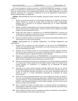 Lunes 11 de abril de 2016 DIARIO OFICIAL (Primera Sección) 63
En el caso de adquisición de bienes y/o servicios, “LA ENTIDAD FEDERATIVA” designará a un servidor
público de la dependencia o entidad ejecutora correspondiente, como responsable de verificar que dichos
bienes y/o servicios cumplen con las especificaciones técnicas y/o de calidad establecidas en el contrato
respectivo; observando en lo conducente lo establecido en la Ley de Adquisiciones, Arrendamientos y
Servicios del Sector Público y su Reglamento.
NOVENA.- OBLIGACIONES DEL EJECUTIVO FEDERAL. El Ejecutivo Federal, a través de “LA SECTUR”,
se obliga a:
I. Ministrar en los términos previstos por el Presupuesto de Egresos de la Federación, los recursos
públicos federales por concepto de subsidio, objeto del instrumento jurídico correspondiente,
otorgados para la ejecución de los proyectos seleccionados por el Comité Dictaminador
del PRODERMAGICO.
II. Realizar los registros correspondientes en la Cuenta de la Hacienda Pública Federal y en los demás
informes sobre el ejercicio del gasto público, a efecto de informar sobre la aplicación del subsidio
otorgado en el marco del presente Convenio.
III. Evaluar cada cuatro meses, en coordinación con “LA ENTIDAD FEDERATIVA”, el avance en el
cumplimiento de los objetivos y metas de los proyectos a que se destinarán los recursos otorgados
por concepto de subsidio objeto del presente Convenio.
IV. Evaluar los resultados obtenidos con la aplicación de los recursos presupuestarios federales que se
proporcionarán en el marco de este instrumento.
DÉCIMA.- OBLIGACIONES DE “LA ENTIDAD FEDERATIVA”. “LA ENTIDAD FEDERATIVA” será
responsable de:
I. Garantizar que los proyectos que serán financiados con los recursos del PRODERMAGICO,
cuenten con la documentación legal y administrativa, que resulte necesaria para su ejecución, así
como de la autenticidad de la misma.
II. Garantizar que los proyectos cuenten con las autorizaciones necesarias requeridas (permisos,
licencias, etc.) para su ejecución, así como para el cumplimiento de las formalidades que, en su
caso, establezcan las leyes y reglamentos federales y locales aplicables.
III. Registrar en la plataforma electrónica del PRODERMAGICO, la documentación que acredite la
apertura de la cuenta específica para la radicación de los recursos federales, a más tardar el 29 de
febrero de 2016, considerando una cuenta bancaria por convenio suscrito.
IV. Realizar las aportaciones de recursos que le correspondan en las cuentas específicas respectivas,
en un periodo que no deberá exceder de 20 días hábiles contados a partir de la recepción de los
recursos federales, en cumplimiento a lo establecido por el Presupuesto de Egresos
de la Federación.
V. Administrar en la cuenta bancaria productiva específica abierta para dicho fin, los recursos
presupuestales federales que le sean entregados en el marco del Convenio específico suscrito y, en
su caso, los rendimientos financieros que generen, así como enviar mensualmente copia de los
estados de cuenta a la Unidad Administrativa responsable de la Secretaría de Turismo
que corresponda.
VI. Aplicar los recursos presupuestarios federales que le sean entregados por concepto del subsidio y,
en su caso, los rendimientos financieros que éstos generen, exclusivamente a la ejecución de los
proyectos referidos en la Cláusula SEGUNDA del presente Convenio, sujetándose para ello a su
contenido, a las disposiciones legales de carácter federal aplicables, así como al anexo que se
formule y se integre a este instrumento.
VII. Emitir y presentar los recibos que deberá enviar a la Dirección General de Programación y
Presupuesto de “LA SECTUR” por cada ministración de recursos federales que reciba, dentro de los
20 días hábiles posteriores a las mismas.
VIII. Utilizar el Sistema Compranet, para las contrataciones de bienes, arrendamientos, obras públicas y
servicios relacionados con las mismas, según sea el caso.
 
