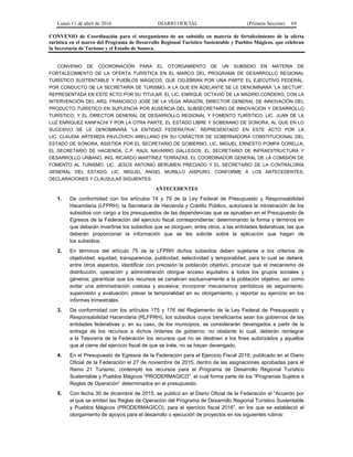 Lunes 11 de abril de 2016 DIARIO OFICIAL (Primera Sección) 69
CONVENIO de Coordinación para el otorgamiento de un subsidio en materia de fortalecimiento de la oferta
turística en el marco del Programa de Desarrollo Regional Turístico Sustentable y Pueblos Mágicos, que celebran
la Secretaría de Turismo y el Estado de Sonora.
CONVENIO DE COORDINACIÓN PARA EL OTORGAMIENTO DE UN SUBSIDIO EN MATERIA DE
FORTALECIMIENTO DE LA OFERTA TURÍSTICA EN EL MARCO DEL PROGRAMA DE DESARROLLO REGIONAL
TURÍSTICO SUSTENTABLE Y PUEBLOS MÁGICOS, QUE CELEBRAN POR UNA PARTE EL EJECUTIVO FEDERAL,
POR CONDUCTO DE LA SECRETARÍA DE TURISMO, A LA QUE EN ADELANTE SE LE DENOMINARÁ “LA SECTUR”,
REPRESENTADA EN ESTE ACTO POR SU TITULAR, EL LIC. ENRIQUE OCTAVIO DE LA MADRID CORDERO, CON LA
INTERVENCIÓN DEL ARQ. FRANCISCO JOSÉ DE LA VEGA ARAGÓN, DIRECTOR GENERAL DE INNOVACIÓN DEL
PRODUCTO TURÍSTICO EN SUPLENCIA POR AUSENCIA DEL SUBSECRETARIO DE INNOVACIÓN Y DESARROLLO
TURÍSTICO, Y EL DIRECTOR GENERAL DE DESARROLLO REGIONAL Y FOMENTO TURÍSTICO, LIC. JUAN DE LA
LUZ ENRÍQUEZ KANFACHI Y POR LA OTRA PARTE, EL ESTADO LIBRE Y SOBERANO DE SONORA, AL QUE EN LO
SUCESIVO SE LE DENOMINARÁ “LA ENTIDAD FEDERATIVA”, REPRESENTADO EN ESTE ACTO POR LA
LIC. CLAUDIA ARTEMIZA PAVLOVICH ARELLANO EN SU CARÁCTER DE GOBERNADORA CONSTITUCIONAL DEL
ESTADO DE SONORA, ASISTIDA POR EL SECRETARIO DE GOBIERNO, LIC. MIGUEL ERNESTO POMPA CORELLA,
EL SECRETARIO DE HACIENDA, C.P. RAÚL NAVARRO GALLEGOS, EL SECRETARIO DE INFRAESTRUCTURA Y
DESARROLLO URBANO, ING. RICARDO MARTÍNEZ TERRAZAS, EL COORDINADOR GENERAL DE LA COMISIÓN DE
FOMENTO AL TURISMO, LIC. JESÚS ANTONIO BERUMEN PRECIADO Y EL SECRETARIO DE LA CONTRALORÍA
GENERAL DEL ESTADO, LIC. MIGUEL ÁNGEL MURILLO AISPURO, CONFORME A LOS ANTECEDENTES,
DECLARACIONES Y CLÁUSULAS SIGUIENTES:
ANTECEDENTES
1. De conformidad con los artículos 74 y 79 de la Ley Federal de Presupuesto y Responsabilidad
Hacendaria (LFPRH), la Secretaría de Hacienda y Crédito Público, autorizará la ministración de los
subsidios con cargo a los presupuestos de las dependencias que se aprueben en el Presupuesto de
Egresos de la Federación del ejercicio fiscal correspondiente; determinando la forma y términos en
que deberán invertirse los subsidios que se otorguen, entre otros, a las entidades federativas; las que
deberán proporcionar la información que se les solicite sobre la aplicación que hagan de
los subsidios.
2. En términos del artículo 75 de la LFPRH dichos subsidios deben sujetarse a los criterios de
objetividad, equidad, transparencia, publicidad, selectividad y temporalidad, para lo cual se deberá,
entre otros aspectos, identificar con precisión la población objetivo; procurar que el mecanismo de
distribución, operación y administración otorgue acceso equitativo a todos los grupos sociales y
géneros; garantizar que los recursos se canalicen exclusivamente a la población objetivo, así como
evitar una administración costosa y excesiva; incorporar mecanismos periódicos de seguimiento,
supervisión y evaluación; prever la temporalidad en su otorgamiento, y reportar su ejercicio en los
informes trimestrales.
3. De conformidad con los artículos 175 y 176 del Reglamento de la Ley Federal de Presupuesto y
Responsabilidad Hacendaria (RLFPRH), los subsidios cuyos beneficiarios sean los gobiernos de las
entidades federativas y, en su caso, de los municipios, se considerarán devengados a partir de la
entrega de los recursos a dichos órdenes de gobierno; no obstante lo cual, deberán reintegrar
a la Tesorería de la Federación los recursos que no se destinen a los fines autorizados y aquellos
que al cierre del ejercicio fiscal de que se trate, no se hayan devengado.
4. En el Presupuesto de Egresos de la Federación para el Ejercicio Fiscal 2016, publicado en el Diario
Oficial de la Federación el 27 de noviembre de 2015, dentro de las asignaciones aprobadas para el
Ramo 21 Turismo, contempló los recursos para el Programa de Desarrollo Regional Turístico
Sustentable y Pueblos Mágicos “PRODERMAGICO”, el cual forma parte de los “Programas Sujetos a
Reglas de Operación” determinados en el presupuesto.
5. Con fecha 30 de diciembre de 2015, se publicó en el Diario Oficial de la Federación el “Acuerdo por
el que se emiten las Reglas de Operación del Programa de Desarrollo Regional Turístico Sustentable
y Pueblos Mágicos (PRODERMAGICO), para el ejercicio fiscal 2016”, en los que se estableció el
otorgamiento de apoyos para el desarrollo o ejecución de proyectos en los siguientes rubros:
 