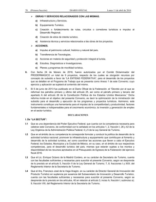 70 (Primera Sección) DIARIO OFICIAL Lunes 11 de abril de 2016
 OBRAS Y SERVICIOS RELACIONADOS CON LAS MISMAS.
a) Infraestructura y Servicios.
b) Equipamiento Turístico.
c) Creación o fortalecimiento de rutas, circuitos o corredores turísticos e impulso al
Desarrollo Regional.
d) Creación de sitios de interés turístico.
e) Asistencia técnica y servicios relacionados a las obras de los proyectos.
 ACCIONES.
a) Impulso al patrimonio cultural, histórico y natural del país.
b) Transferencia de Tecnologías.
c) Acciones en materia de seguridad y protección integral al turista.
d) Estudios, Diagnósticos e Investigaciones.
e) Planes y programas de movilidad turística.
6. Con fecha 24 de febrero de 2016, fueron autorizados por el Comité Dictaminador del
PRODERMAGICO un total de 9 proyectos, respecto de los cuales se otorgarán recursos por
concepto de subsidio a favor de “LA ENTIDAD FEDERATIVA”, para el desarrollo de los proyectos
que se detallan en el Programa de Trabajo que se presenta como Anexo 1 de este Convenio; cuyo
ejercicio y aplicación se sujetará al contenido del mismo.
7. El 5 de junio de 2013 fue publicado en el Diario Oficial de la Federación, el “Decreto por el que se
reforman los párrafos primero y último del artículo 25, así como el párrafo primero y tercero del
apartado A del artículo 26 de la Constitución Política de los Estados Unidos Mexicanos.” Dicha
reforma incide en el objetivo del presente Convenio, es decir la optimización de la ministración del
subsidio para el desarrollo y ejecución de los programas y proyectos turísticos. Asimismo, este
instrumento constituye una herramienta para el impulso de la competitividad y productividad, factores
fundamentales e indispensables para el crecimiento económico, la inversión y generación de empleo
en el sector turístico.
DECLARACIONES
I. De “LA SECTUR”:
I.1 Que es una dependencia del Poder Ejecutivo Federal, que cuenta con la competencia necesaria para
celebrar este Convenio, de conformidad con lo señalado en los artículos 1, 2, fracción I, 26 y 42 de la
Ley Orgánica de la Administración Pública Federal; 4 y 5 de la Ley General de Turismo.
I.2 Que en el ámbito de su competencia le corresponde formular y conducir la política de desarrollo de la
actividad turística nacional; promover la infraestructura y equipamiento que contribuyan al fomento y
desarrollo de la actividad turística, así como coordinar las acciones que lleven a cabo el Ejecutivo
Federal, los Estados, Municipios y la Ciudad de México, en su caso, en el ámbito de sus respectivas
competencias, para el desarrollo turístico del país, mismas que estarán sujetas a los montos y
disponibilidad de los recursos aprobados en el Presupuesto de Egresos de la Federación del ejercicio
fiscal 2016.
I.3 Que el Lic. Enrique Octavio de la Madrid Cordero, en su carácter de Secretario de Turismo, cuenta
con las facultades suficientes y necesarias para suscribir el presente Convenio, según se desprende
de lo previsto en el artículo 5, fracción II de la Ley General de Turismo; 7, 8, fracciones I y XXII, del
Reglamento Interior de la Secretaría de Turismo.
I.4 Que el Arq. Francisco José de la Vega Aragón, en su carácter de Director General de Innovación del
Producto Turístico en suplencia por ausencia del Subsecretario de Innovación y Desarrollo Turístico,
cuenta con las facultades suficientes y necesarias para suscribir el presente Convenio, según se
desprende de lo previsto en los artículos, 40 en relación al artículo 3, inciso A, fracción I, subinciso a);
9, fracción VIII, del Reglamento Interior de la Secretaría de Turismo.
 