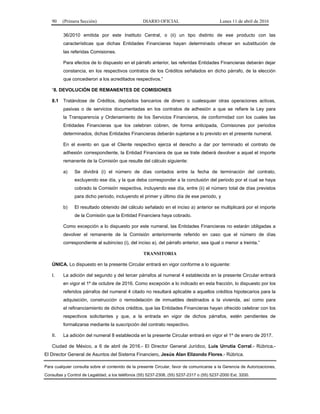 90 (Primera Sección) DIARIO OFICIAL Lunes 11 de abril de 2016
36/2010 emitida por este Instituto Central, o (ii) un tipo distinto de ese producto con las
características que dichas Entidades Financieras hayan determinado ofrecer en substitución de
las referidas Comisiones.
Para efectos de lo dispuesto en el párrafo anterior, las referidas Entidades Financieras deberán dejar
constancia, en los respectivos contratos de los Créditos señalados en dicho párrafo, de la elección
que concedieron a los acreditados respectivos.”
“8. DEVOLUCIÓN DE REMANENTES DE COMISIONES
8.1 Tratándose de Créditos, depósitos bancarios de dinero o cualesquier otras operaciones activas,
pasivas o de servicios documentadas en los contratos de adhesión a que se refiere la Ley para
la Transparencia y Ordenamiento de los Servicios Financieros, de conformidad con los cuales las
Entidades Financieras que los celebran cobren, de forma anticipada, Comisiones por periodos
determinados, dichas Entidades Financieras deberán sujetarse a lo previsto en el presente numeral.
En el evento en que el Cliente respectivo ejerza el derecho a dar por terminado el contrato de
adhesión correspondiente, la Entidad Financiera de que se trate deberá devolver a aquel el importe
remanente de la Comisión que resulte del cálculo siguiente:
a) Se dividirá (i) el número de días contados entre la fecha de terminación del contrato,
excluyendo ese día, y la que deba corresponder a la conclusión del periodo por el cual se haya
cobrado la Comisión respectiva, incluyendo ese día, entre (ii) el número total de días previstos
para dicho periodo, incluyendo el primer y último día de ese periodo, y
b) El resultado obtenido del cálculo señalado en el inciso a) anterior se multiplicará por el importe
de la Comisión que la Entidad Financiera haya cobrado.
Como excepción a lo dispuesto por este numeral, las Entidades Financieras no estarán obligadas a
devolver el remanente de la Comisión anteriormente referido en caso que el número de días
correspondiente al subinciso (i), del inciso a), del párrafo anterior, sea igual o menor a treinta.”
TRANSITORIA
ÚNICA. Lo dispuesto en la presente Circular entrará en vigor conforme a lo siguiente:
I. La adición del segundo y del tercer párrafos al numeral 4 establecida en la presente Circular entrará
en vigor el 1º de octubre de 2016. Como excepción a lo indicado en esta fracción, lo dispuesto por los
referidos párrafos del numeral 4 citado no resultará aplicable a aquellos créditos hipotecarios para la
adquisición, construcción o remodelación de inmuebles destinados a la vivienda, así como para
el refinanciamiento de dichos créditos, que las Entidades Financieras hayan ofrecido celebrar con los
respectivos solicitantes y que, a la entrada en vigor de dichos párrafos, estén pendientes de
formalizarse mediante la suscripción del contrato respectivo.
II. La adición del numeral 8 establecida en la presente Circular entrará en vigor el 1º de enero de 2017.
Ciudad de México, a 6 de abril de 2016.- El Director General Jurídico, Luis Urrutia Corral.- Rúbrica.-
El Director General de Asuntos del Sistema Financiero, Jesús Alan Elizondo Flores.- Rúbrica.
Para cualquier consulta sobre el contenido de la presente Circular, favor de comunicarse a la Gerencia de Autorizaciones,
Consultas y Control de Legalidad, a los teléfonos (55) 5237-2308, (55) 5237-2317 o (55) 5237-2000 Ext. 3200.
 