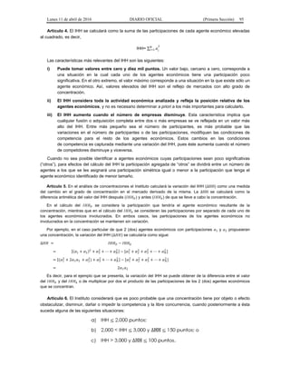 Lunes 11 de abril de 2016 DIARIO OFICIAL (Primera Sección) 95
Artículo 4. El IHH se calculará como la suma de las participaciones de cada agente económico elevadas
al cuadrado, es decir,
IHH= ∑ =1
2
Las características más relevantes del IHH son las siguientes:
i) Puede tomar valores entre cero y diez mil puntos. Un valor bajo, cercano a cero, corresponde a
una situación en la cual cada uno de los agentes económicos tiene una participación poco
significativa. En el otro extremo, el valor máximo corresponde a una situación en la que existe sólo un
agente económico. Así, valores elevados del IHH son el reflejo de mercados con alto grado de
concentración.
ii) El IHH considera toda la actividad económica analizada y refleja la posición relativa de los
agentes económicos, y no es necesario determinar a priori a los más importantes para calcularlo.
iii) El IHH aumenta cuando el número de empresas disminuye. Esta característica implica que
cualquier fusión o adquisición completa entre dos o más empresas se ve reflejada en un valor más
alto del IHH. Entre más pequeño sea el número de participantes, es más probable que las
variaciones en el número de participantes o de las participaciones, modifiquen las condiciones de
competencia para el resto de los agentes económicos. Estos cambios en las condiciones
de competencia es capturada mediante una variación del IHH, pues éste aumenta cuando el número
de competidores disminuye y viceversa.
Cuando no sea posible identificar a agentes económicos cuyas participaciones sean poco significativas
(“otros”), para efectos del cálculo del IHH la participación agregada de “otros” se dividirá entre un número de
agentes a los que se les asignará una participación simétrica igual o menor a la participación que tenga el
agente económico identificado de menor tamaño.
Artículo 5. En el análisis de concentraciones el Instituto calculará la variación del IHH (∆HH) como una medida
del cambio en el grado de concentración en el mercado derivado de la misma. La ∆HH se calculará como la
diferencia aritmética del valor del IHH después ( ) y antes ( ) de que se lleve a cabo la concentración.
En el cálculo del se considera la participación que tendría el agente económico resultante de la
concentración, mientras que en el cálculo del se consideran las participaciones por separado de cada uno de
los agentes económicos involucrados. En ambos casos, las participaciones de los agentes económicos no
involucrados en la concentración se mantienen sin variación.
Por ejemplo, en el caso particular de que 2 (dos) agentes económicos con participaciones 1 y 2 propusieran
una concentración, la variación del IHH (∆ ) se calcularía como sigue:
∆ = −
= [( 1 + 2)2
+ 3
2
+ ⋯ + 2 ] − [ 1
2
+ 2
2
+ 3
2
+ ⋯ + 2
]
= [( 1
2
+ 2 1 2 + 2
2
) + 3
2
+ ⋯ + 2 ] − [ 1
2
+ 2
2
+ 3
2
+ ⋯ + 2
]
= 2 1 2
Es decir, para el ejemplo que se presenta, la variación del IHH se puede obtener de la diferencia entre el valor
del y del o de multiplicar por dos el producto de las participaciones de los 2 (dos) agentes económicos
que se concentran.
Artículo 6. El Instituto considerará que es poco probable que una concentración tiene por objeto o efecto
obstaculizar, disminuir, dañar o impedir la competencia y la libre concurrencia, cuando posteriormente a ésta
suceda alguna de las siguientes situaciones:
 