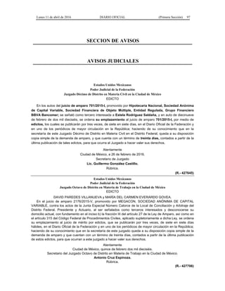 Lunes 11 de abril de 2016 DIARIO OFICIAL (Primera Sección) 97
SECCION DE AVISOS
AVISOS JUDICIALES
Estados Unidos Mexicanos
Poder Judicial de la Federación
Juzgado Décimo de Distrito en Materia Civil en la Ciudad de México
EDICTO
En los autos del juicio de amparo 701/2015-I, promovido por Hipotecaria Nacional, Sociedad Anónima
de Capital Variable, Sociedad Financiera de Objeto Múltiple, Entidad Regulada, Grupo Financiero
BBVA Bancomer; se señaló como tercero interesada a Estela Rodríguez Saldaña, y en auto de diecinueve
de febrero de dos mil dieciséis, se ordena su emplazamiento al juicio de amparo 701/2015-I, por medio de
edictos, los cuales se publicarán por tres veces, de siete en siete días, en el Diario Oficial de la Federación y
en uno de los periódicos de mayor circulación en la República; haciendo de su conocimiento que en la
secretaría de este Juzgado Décimo de Distrito en Materia Civil en el Distrito Federal, queda a su disposición
copia simple de la demanda de amparo, y que cuenta con un término de treinta días, contados a partir de la
última publicación de tales edictos, para que ocurra al Juzgado a hacer valer sus derechos.
Atentamente
Ciudad de México, a 26 de febrero de 2016.
Secretario de Juzgado
Lic. Guillermo González Castillo.
Rúbrica.
(R.- 427645)
Estados Unidos Mexicanos
Poder Judicial de la Federación
Juzgado Octavo de Distrito en Materia de Trabajo en la Ciudad de México
EDICTO
DAVID PAREDES VILLANUEVA y MARÍA DEL CARMEN EVERARDO GOVEA.
En el juicio de amparo 2176/2015-V, promovido por MEGACON, SOCIEDAD ANÓNIMA DE CAPITAL
VARIABLE, contra los actos de la Junta Especial Número Catorce de la Local de Conciliación y Arbitraje del
Distrito Federal, Presidente y Actuario, al ser señalados como terceros interesados y desconocerse su
domicilio actual, con fundamento en el inciso b) la fracción III del artículo 27 de la Ley de Amparo, así como en
el artículo 315 del Código Federal de Procedimientos Civiles, aplicado supletoriamente a dicha Ley, se ordena
su emplazamiento al juicio de mérito por edictos, que se publicarán por tres veces, de siete en siete días
hábiles, en el Diario Oficial de la Federación y en uno de los periódicos de mayor circulación en la República;
haciendo de su conocimiento que en la secretaría de este juzgado queda a su disposición copia simple de la
demanda de amparo y que cuentan con un término de treinta días, contados a partir de la última publicación
de estos edictos, para que ocurran a este juzgado a hacer valer sus derechos.
Atentamente
Ciudad de México, quince de febrero dos mil dieciséis.
Secretario del Juzgado Octavo de Distrito en Materia de Trabajo en la Ciudad de México.
Antonio Cruz Espinoza.
Rúbrica.
(R.- 427706)
 