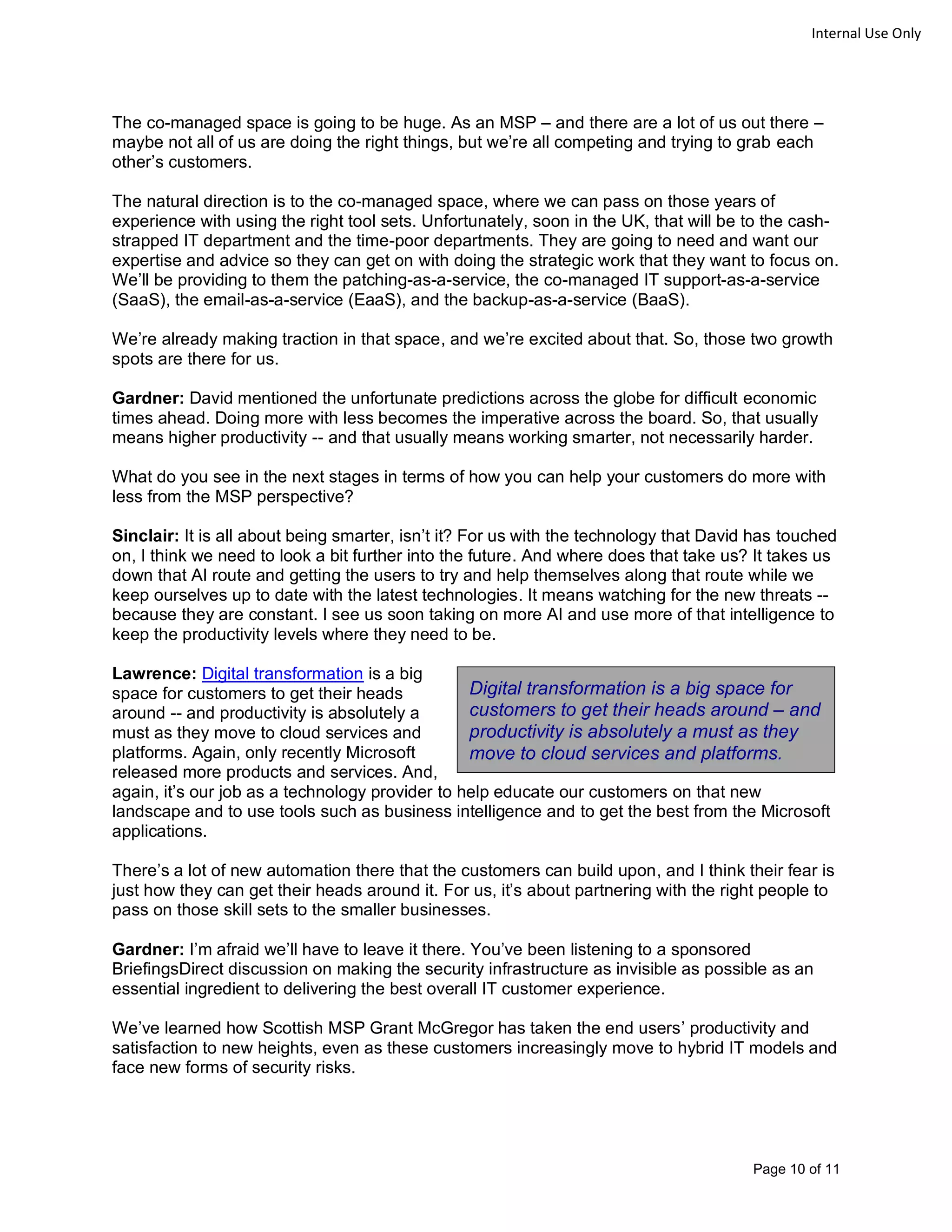 Page 10 of 11
Internal Use Only
The co-managed space is going to be huge. As an MSP – and there are a lot of us out there –
maybe not all of us are doing the right things, but we’re all competing and trying to grab each
other’s customers.
The natural direction is to the co-managed space, where we can pass on those years of
experience with using the right tool sets. Unfortunately, soon in the UK, that will be to the cash-
strapped IT department and the time-poor departments. They are going to need and want our
expertise and advice so they can get on with doing the strategic work that they want to focus on.
We’ll be providing to them the patching-as-a-service, the co-managed IT support-as-a-service
(SaaS), the email-as-a-service (EaaS), and the backup-as-a-service (BaaS).
We’re already making traction in that space, and we’re excited about that. So, those two growth
spots are there for us.
Gardner: David mentioned the unfortunate predictions across the globe for difficult economic
times ahead. Doing more with less becomes the imperative across the board. So, that usually
means higher productivity -- and that usually means working smarter, not necessarily harder.
What do you see in the next stages in terms of how you can help your customers do more with
less from the MSP perspective?
Sinclair: It is all about being smarter, isn’t it? For us with the technology that David has touched
on, I think we need to look a bit further into the future. And where does that take us? It takes us
down that AI route and getting the users to try and help themselves along that route while we
keep ourselves up to date with the latest technologies. It means watching for the new threats --
because they are constant. I see us soon taking on more AI and use more of that intelligence to
keep the productivity levels where they need to be.
Lawrence: Digital transformation is a big
space for customers to get their heads
around -- and productivity is absolutely a
must as they move to cloud services and
platforms. Again, only recently Microsoft
released more products and services. And,
again, it’s our job as a technology provider to help educate our customers on that new
landscape and to use tools such as business intelligence and to get the best from the Microsoft
applications.
There’s a lot of new automation there that the customers can build upon, and I think their fear is
just how they can get their heads around it. For us, it’s about partnering with the right people to
pass on those skill sets to the smaller businesses.
Gardner: I’m afraid we’ll have to leave it there. You’ve been listening to a sponsored
BriefingsDirect discussion on making the security infrastructure as invisible as possible as an
essential ingredient to delivering the best overall IT customer experience.
We’ve learned how Scottish MSP Grant McGregor has taken the end users’ productivity and
satisfaction to new heights, even as these customers increasingly move to hybrid IT models and
face new forms of security risks.
Digital transformation is a big space for
customers to get their heads around – and
productivity is absolutely a must as they
move to cloud services and platforms.
 