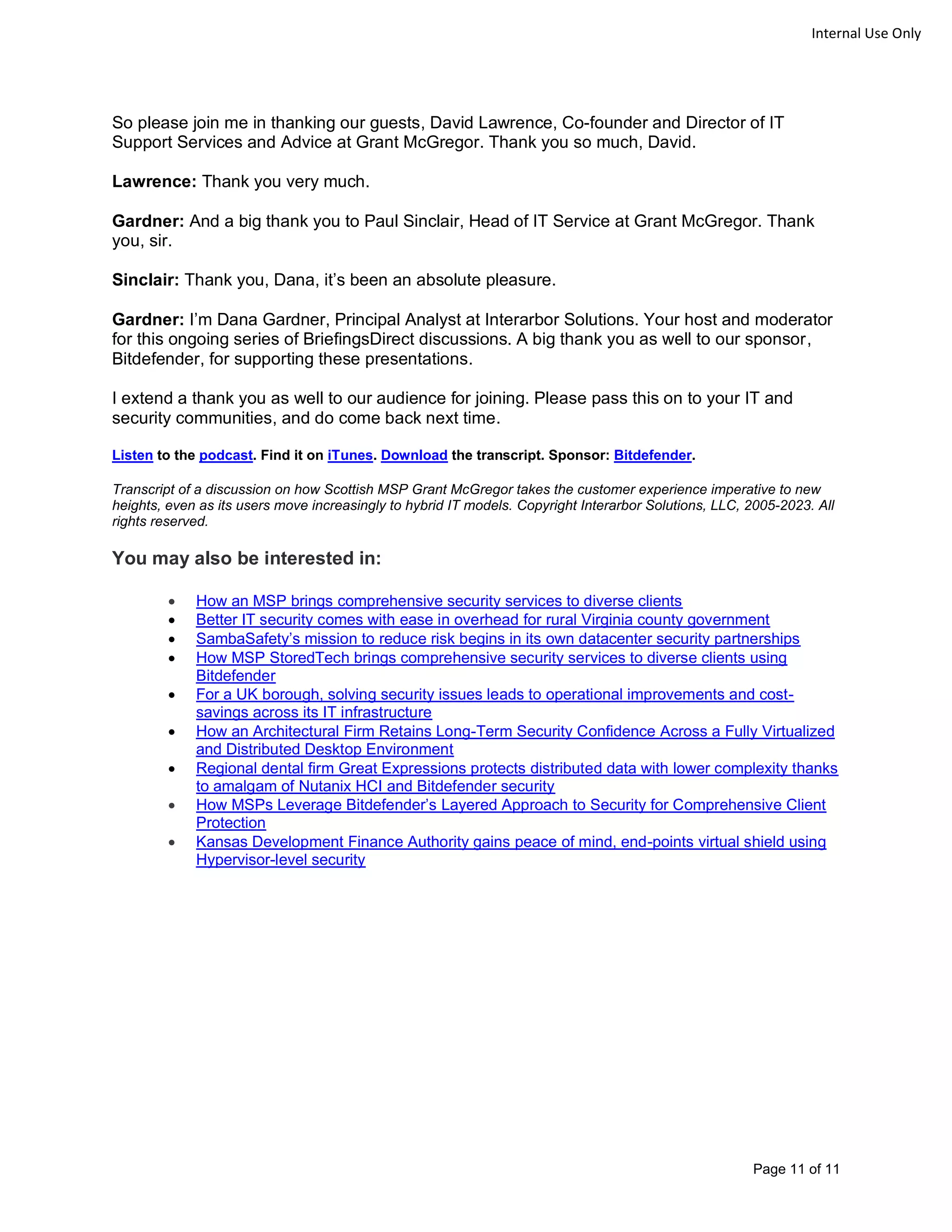 Page 11 of 11
Internal Use Only
So please join me in thanking our guests, David Lawrence, Co-founder and Director of IT
Support Services and Advice at Grant McGregor. Thank you so much, David.
Lawrence: Thank you very much.
Gardner: And a big thank you to Paul Sinclair, Head of IT Service at Grant McGregor. Thank
you, sir.
Sinclair: Thank you, Dana, it’s been an absolute pleasure.
Gardner: I’m Dana Gardner, Principal Analyst at Interarbor Solutions. Your host and moderator
for this ongoing series of BriefingsDirect discussions. A big thank you as well to our sponsor,
Bitdefender, for supporting these presentations.
I extend a thank you as well to our audience for joining. Please pass this on to your IT and
security communities, and do come back next time.
Listen to the podcast. Find it on iTunes. Download the transcript. Sponsor: Bitdefender.
Transcript of a discussion on how Scottish MSP Grant McGregor takes the customer experience imperative to new
heights, even as its users move increasingly to hybrid IT models. Copyright Interarbor Solutions, LLC, 2005-2023. All
rights reserved.
You may also be interested in:
• How an MSP brings comprehensive security services to diverse clients
• Better IT security comes with ease in overhead for rural Virginia county government
• SambaSafety’s mission to reduce risk begins in its own datacenter security partnerships
• How MSP StoredTech brings comprehensive security services to diverse clients using
Bitdefender
• For a UK borough, solving security issues leads to operational improvements and cost-
savings across its IT infrastructure
• How an Architectural Firm Retains Long-Term Security Confidence Across a Fully Virtualized
and Distributed Desktop Environment
• Regional dental firm Great Expressions protects distributed data with lower complexity thanks
to amalgam of Nutanix HCI and Bitdefender security
• How MSPs Leverage Bitdefender’s Layered Approach to Security for Comprehensive Client
Protection
• Kansas Development Finance Authority gains peace of mind, end-points virtual shield using
Hypervisor-level security
 