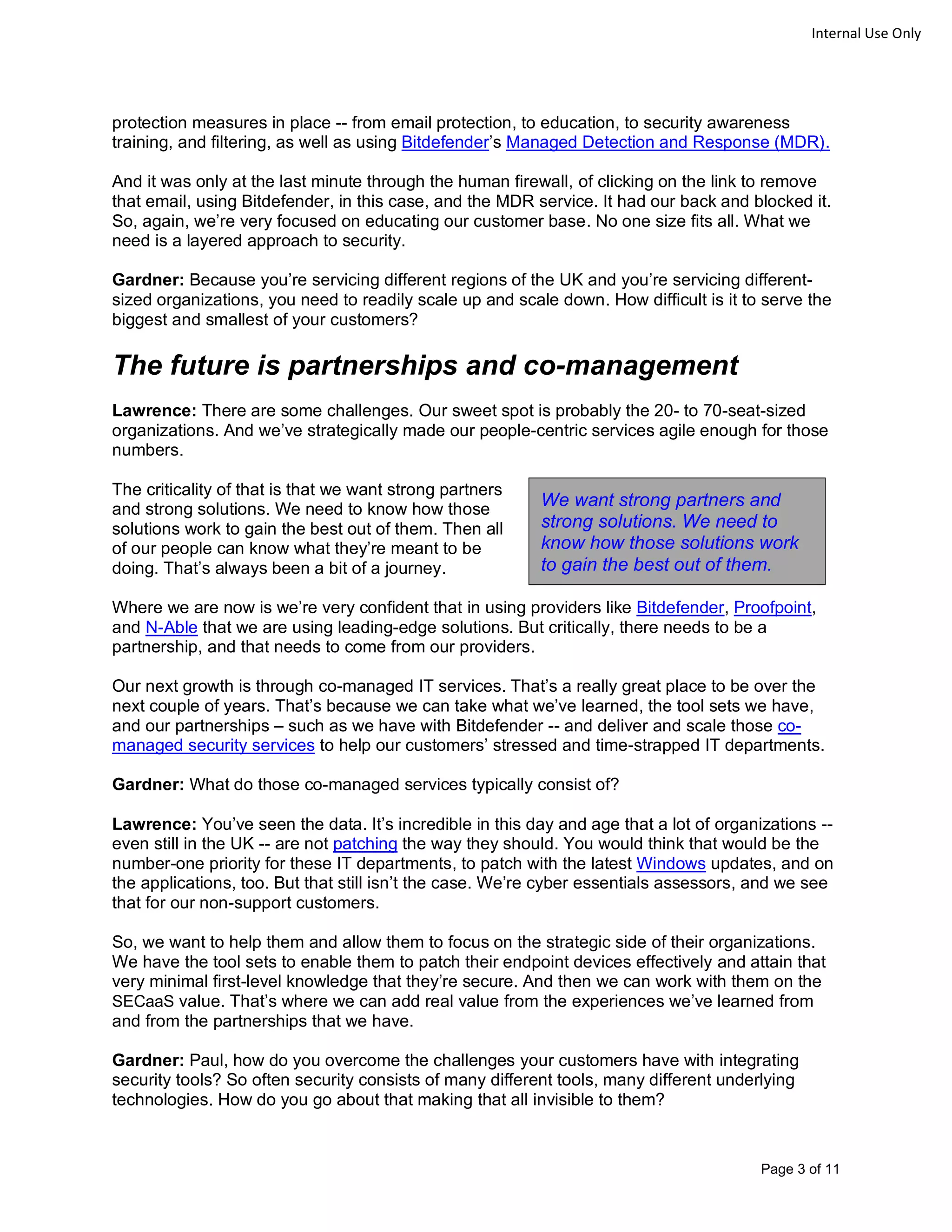 Page 3 of 11
Internal Use Only
protection measures in place -- from email protection, to education, to security awareness
training, and filtering, as well as using Bitdefender’s Managed Detection and Response (MDR).
And it was only at the last minute through the human firewall, of clicking on the link to remove
that email, using Bitdefender, in this case, and the MDR service. It had our back and blocked it.
So, again, we’re very focused on educating our customer base. No one size fits all. What we
need is a layered approach to security.
Gardner: Because you’re servicing different regions of the UK and you’re servicing different-
sized organizations, you need to readily scale up and scale down. How difficult is it to serve the
biggest and smallest of your customers?
The future is partnerships and co-management
Lawrence: There are some challenges. Our sweet spot is probably the 20- to 70-seat-sized
organizations. And we’ve strategically made our people-centric services agile enough for those
numbers.
The criticality of that is that we want strong partners
and strong solutions. We need to know how those
solutions work to gain the best out of them. Then all
of our people can know what they’re meant to be
doing. That’s always been a bit of a journey.
Where we are now is we’re very confident that in using providers like Bitdefender, Proofpoint,
and N-Able that we are using leading-edge solutions. But critically, there needs to be a
partnership, and that needs to come from our providers.
Our next growth is through co-managed IT services. That’s a really great place to be over the
next couple of years. That’s because we can take what we’ve learned, the tool sets we have,
and our partnerships – such as we have with Bitdefender -- and deliver and scale those co-
managed security services to help our customers’ stressed and time-strapped IT departments.
Gardner: What do those co-managed services typically consist of?
Lawrence: You’ve seen the data. It’s incredible in this day and age that a lot of organizations --
even still in the UK -- are not patching the way they should. You would think that would be the
number-one priority for these IT departments, to patch with the latest Windows updates, and on
the applications, too. But that still isn’t the case. We’re cyber essentials assessors, and we see
that for our non-support customers.
So, we want to help them and allow them to focus on the strategic side of their organizations.
We have the tool sets to enable them to patch their endpoint devices effectively and attain that
very minimal first-level knowledge that they’re secure. And then we can work with them on the
SECaaS value. That’s where we can add real value from the experiences we’ve learned from
and from the partnerships that we have.
Gardner: Paul, how do you overcome the challenges your customers have with integrating
security tools? So often security consists of many different tools, many different underlying
technologies. How do you go about that making that all invisible to them?
We want strong partners and
strong solutions. We need to
know how those solutions work
to gain the best out of them.
 