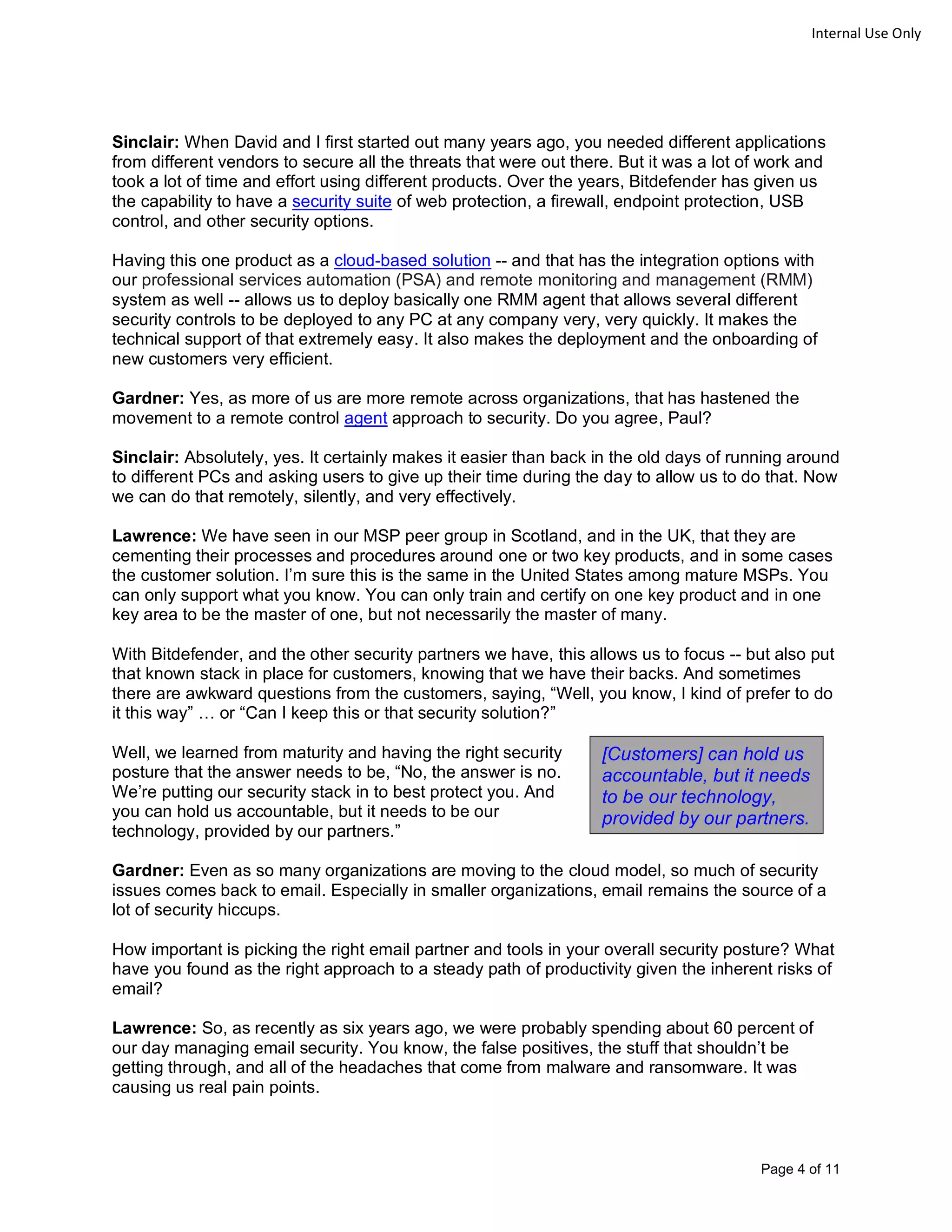 Page 4 of 11
Internal Use Only
Sinclair: When David and I first started out many years ago, you needed different applications
from different vendors to secure all the threats that were out there. But it was a lot of work and
took a lot of time and effort using different products. Over the years, Bitdefender has given us
the capability to have a security suite of web protection, a firewall, endpoint protection, USB
control, and other security options.
Having this one product as a cloud-based solution -- and that has the integration options with
our professional services automation (PSA) and remote monitoring and management (RMM)
system as well -- allows us to deploy basically one RMM agent that allows several different
security controls to be deployed to any PC at any company very, very quickly. It makes the
technical support of that extremely easy. It also makes the deployment and the onboarding of
new customers very efficient.
Gardner: Yes, as more of us are more remote across organizations, that has hastened the
movement to a remote control agent approach to security. Do you agree, Paul?
Sinclair: Absolutely, yes. It certainly makes it easier than back in the old days of running around
to different PCs and asking users to give up their time during the day to allow us to do that. Now
we can do that remotely, silently, and very effectively.
Lawrence: We have seen in our MSP peer group in Scotland, and in the UK, that they are
cementing their processes and procedures around one or two key products, and in some cases
the customer solution. I’m sure this is the same in the United States among mature MSPs. You
can only support what you know. You can only train and certify on one key product and in one
key area to be the master of one, but not necessarily the master of many.
With Bitdefender, and the other security partners we have, this allows us to focus -- but also put
that known stack in place for customers, knowing that we have their backs. And sometimes
there are awkward questions from the customers, saying, “Well, you know, I kind of prefer to do
it this way” … or “Can I keep this or that security solution?”
Well, we learned from maturity and having the right security
posture that the answer needs to be, “No, the answer is no.
We’re putting our security stack in to best protect you. And
you can hold us accountable, but it needs to be our
technology, provided by our partners.”
Gardner: Even as so many organizations are moving to the cloud model, so much of security
issues comes back to email. Especially in smaller organizations, email remains the source of a
lot of security hiccups.
How important is picking the right email partner and tools in your overall security posture? What
have you found as the right approach to a steady path of productivity given the inherent risks of
email?
Lawrence: So, as recently as six years ago, we were probably spending about 60 percent of
our day managing email security. You know, the false positives, the stuff that shouldn’t be
getting through, and all of the headaches that come from malware and ransomware. It was
causing us real pain points.
[Customers] can hold us
accountable, but it needs
to be our technology,
provided by our partners.
 