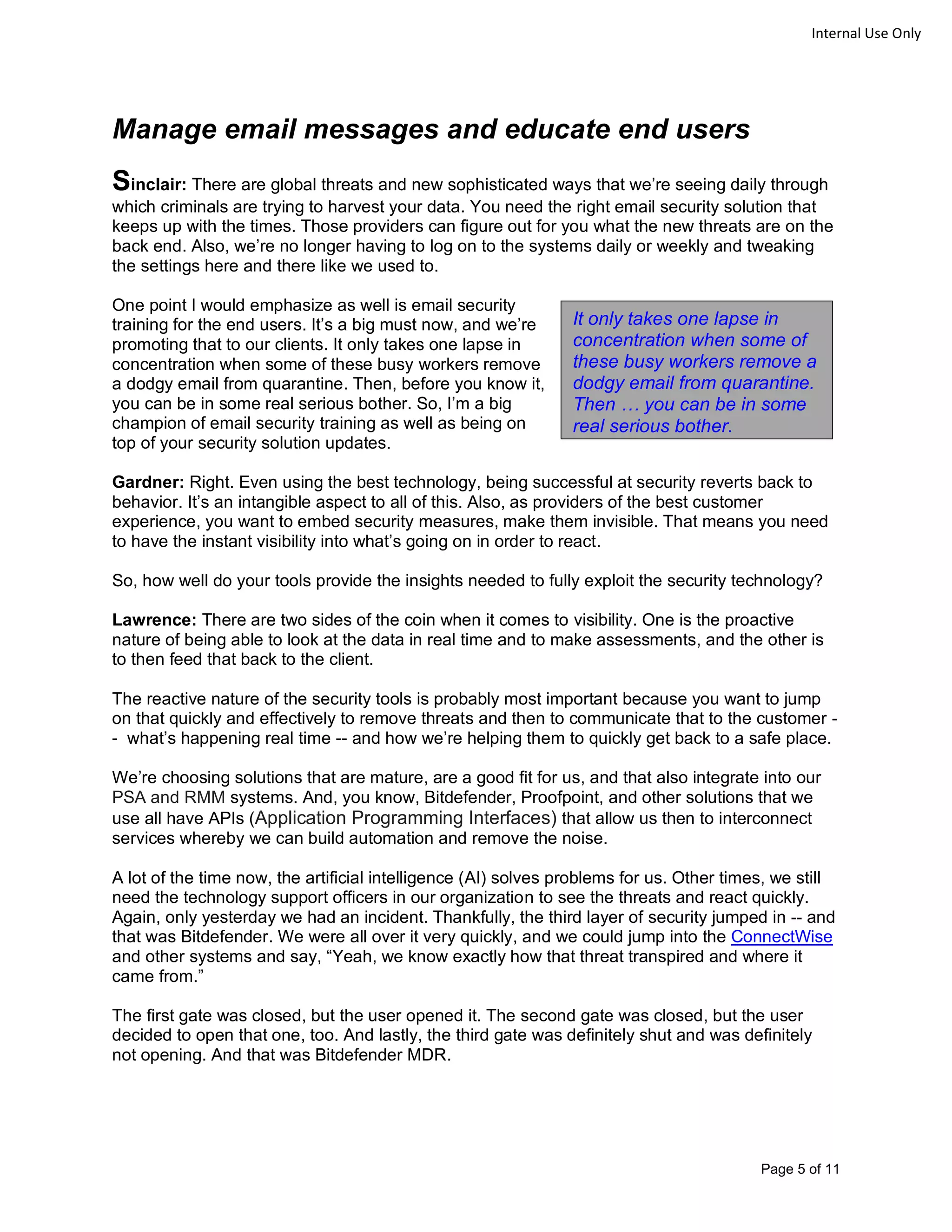 Page 5 of 11
Internal Use Only
Manage email messages and educate end users
Sinclair: There are global threats and new sophisticated ways that we’re seeing daily through
which criminals are trying to harvest your data. You need the right email security solution that
keeps up with the times. Those providers can figure out for you what the new threats are on the
back end. Also, we’re no longer having to log on to the systems daily or weekly and tweaking
the settings here and there like we used to.
One point I would emphasize as well is email security
training for the end users. It’s a big must now, and we’re
promoting that to our clients. It only takes one lapse in
concentration when some of these busy workers remove
a dodgy email from quarantine. Then, before you know it,
you can be in some real serious bother. So, I’m a big
champion of email security training as well as being on
top of your security solution updates.
Gardner: Right. Even using the best technology, being successful at security reverts back to
behavior. It’s an intangible aspect to all of this. Also, as providers of the best customer
experience, you want to embed security measures, make them invisible. That means you need
to have the instant visibility into what’s going on in order to react.
So, how well do your tools provide the insights needed to fully exploit the security technology?
Lawrence: There are two sides of the coin when it comes to visibility. One is the proactive
nature of being able to look at the data in real time and to make assessments, and the other is
to then feed that back to the client.
The reactive nature of the security tools is probably most important because you want to jump
on that quickly and effectively to remove threats and then to communicate that to the customer -
- what’s happening real time -- and how we’re helping them to quickly get back to a safe place.
We’re choosing solutions that are mature, are a good fit for us, and that also integrate into our
PSA and RMM systems. And, you know, Bitdefender, Proofpoint, and other solutions that we
use all have APIs (Application Programming Interfaces) that allow us then to interconnect
services whereby we can build automation and remove the noise.
A lot of the time now, the artificial intelligence (AI) solves problems for us. Other times, we still
need the technology support officers in our organization to see the threats and react quickly.
Again, only yesterday we had an incident. Thankfully, the third layer of security jumped in -- and
that was Bitdefender. We were all over it very quickly, and we could jump into the ConnectWise
and other systems and say, “Yeah, we know exactly how that threat transpired and where it
came from.”
The first gate was closed, but the user opened it. The second gate was closed, but the user
decided to open that one, too. And lastly, the third gate was definitely shut and was definitely
not opening. And that was Bitdefender MDR.
It only takes one lapse in
concentration when some of
these busy workers remove a
dodgy email from quarantine.
Then … you can be in some
real serious bother.
 
