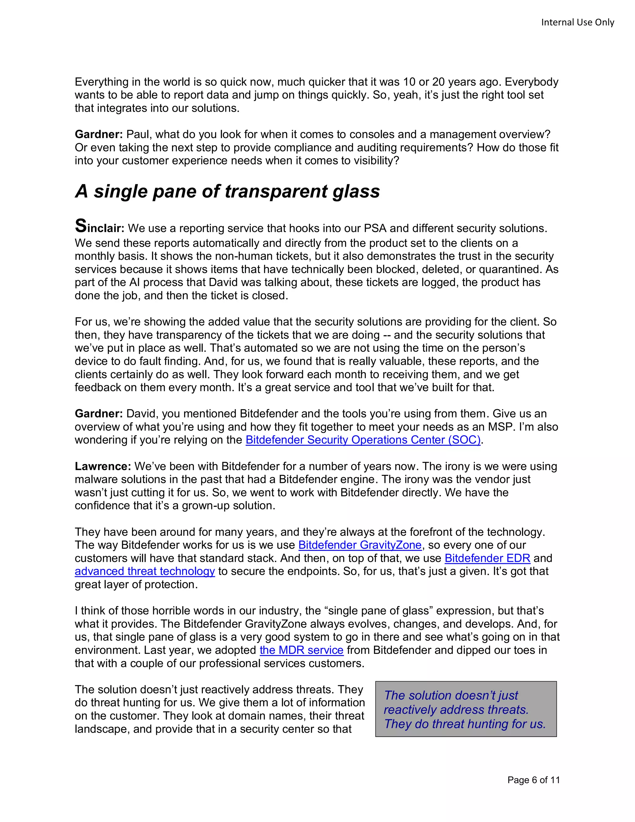 Page 6 of 11
Internal Use Only
Everything in the world is so quick now, much quicker that it was 10 or 20 years ago. Everybody
wants to be able to report data and jump on things quickly. So, yeah, it’s just the right tool set
that integrates into our solutions.
Gardner: Paul, what do you look for when it comes to consoles and a management overview?
Or even taking the next step to provide compliance and auditing requirements? How do those fit
into your customer experience needs when it comes to visibility?
A single pane of transparent glass
Sinclair: We use a reporting service that hooks into our PSA and different security solutions.
We send these reports automatically and directly from the product set to the clients on a
monthly basis. It shows the non-human tickets, but it also demonstrates the trust in the security
services because it shows items that have technically been blocked, deleted, or quarantined. As
part of the AI process that David was talking about, these tickets are logged, the product has
done the job, and then the ticket is closed.
For us, we’re showing the added value that the security solutions are providing for the client. So
then, they have transparency of the tickets that we are doing -- and the security solutions that
we’ve put in place as well. That’s automated so we are not using the time on the person’s
device to do fault finding. And, for us, we found that is really valuable, these reports, and the
clients certainly do as well. They look forward each month to receiving them, and we get
feedback on them every month. It’s a great service and tool that we’ve built for that.
Gardner: David, you mentioned Bitdefender and the tools you’re using from them. Give us an
overview of what you’re using and how they fit together to meet your needs as an MSP. I’m also
wondering if you’re relying on the Bitdefender Security Operations Center (SOC).
Lawrence: We’ve been with Bitdefender for a number of years now. The irony is we were using
malware solutions in the past that had a Bitdefender engine. The irony was the vendor just
wasn’t just cutting it for us. So, we went to work with Bitdefender directly. We have the
confidence that it’s a grown-up solution.
They have been around for many years, and they’re always at the forefront of the technology.
The way Bitdefender works for us is we use Bitdefender GravityZone, so every one of our
customers will have that standard stack. And then, on top of that, we use Bitdefender EDR and
advanced threat technology to secure the endpoints. So, for us, that’s just a given. It’s got that
great layer of protection.
I think of those horrible words in our industry, the “single pane of glass” expression, but that’s
what it provides. The Bitdefender GravityZone always evolves, changes, and develops. And, for
us, that single pane of glass is a very good system to go in there and see what’s going on in that
environment. Last year, we adopted the MDR service from Bitdefender and dipped our toes in
that with a couple of our professional services customers.
The solution doesn’t just reactively address threats. They
do threat hunting for us. We give them a lot of information
on the customer. They look at domain names, their threat
landscape, and provide that in a security center so that
The solution doesn’t just
reactively address threats.
They do threat hunting for us.
 