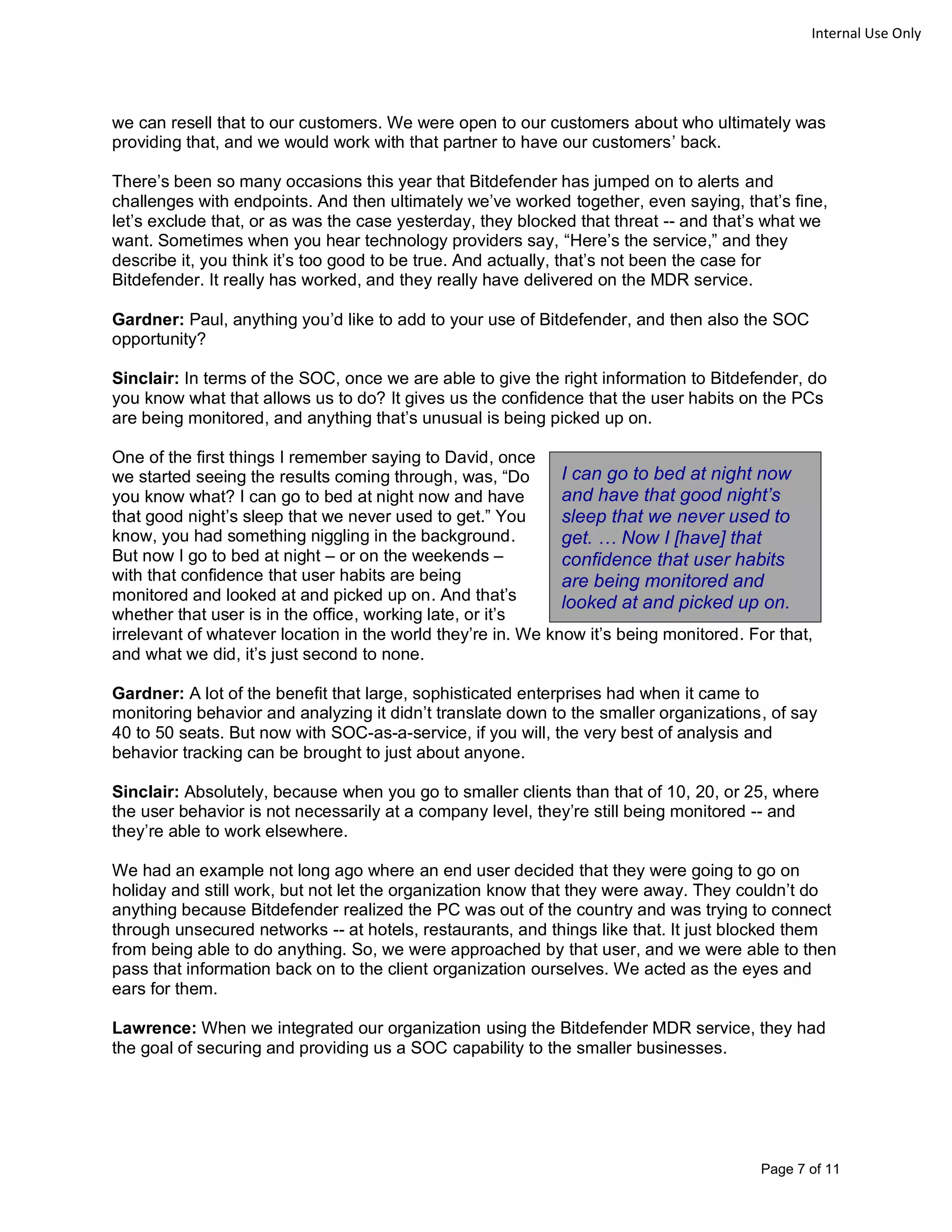 Page 7 of 11
Internal Use Only
we can resell that to our customers. We were open to our customers about who ultimately was
providing that, and we would work with that partner to have our customers’ back.
There’s been so many occasions this year that Bitdefender has jumped on to alerts and
challenges with endpoints. And then ultimately we’ve worked together, even saying, that’s fine,
let’s exclude that, or as was the case yesterday, they blocked that threat -- and that’s what we
want. Sometimes when you hear technology providers say, “Here’s the service,” and they
describe it, you think it’s too good to be true. And actually, that’s not been the case for
Bitdefender. It really has worked, and they really have delivered on the MDR service.
Gardner: Paul, anything you’d like to add to your use of Bitdefender, and then also the SOC
opportunity?
Sinclair: In terms of the SOC, once we are able to give the right information to Bitdefender, do
you know what that allows us to do? It gives us the confidence that the user habits on the PCs
are being monitored, and anything that’s unusual is being picked up on.
One of the first things I remember saying to David, once
we started seeing the results coming through, was, “Do
you know what? I can go to bed at night now and have
that good night’s sleep that we never used to get.” You
know, you had something niggling in the background.
But now I go to bed at night – or on the weekends –
with that confidence that user habits are being
monitored and looked at and picked up on. And that’s
whether that user is in the office, working late, or it’s
irrelevant of whatever location in the world they’re in. We know it’s being monitored. For that,
and what we did, it’s just second to none.
Gardner: A lot of the benefit that large, sophisticated enterprises had when it came to
monitoring behavior and analyzing it didn’t translate down to the smaller organizations, of say
40 to 50 seats. But now with SOC-as-a-service, if you will, the very best of analysis and
behavior tracking can be brought to just about anyone.
Sinclair: Absolutely, because when you go to smaller clients than that of 10, 20, or 25, where
the user behavior is not necessarily at a company level, they’re still being monitored -- and
they’re able to work elsewhere.
We had an example not long ago where an end user decided that they were going to go on
holiday and still work, but not let the organization know that they were away. They couldn’t do
anything because Bitdefender realized the PC was out of the country and was trying to connect
through unsecured networks -- at hotels, restaurants, and things like that. It just blocked them
from being able to do anything. So, we were approached by that user, and we were able to then
pass that information back on to the client organization ourselves. We acted as the eyes and
ears for them.
Lawrence: When we integrated our organization using the Bitdefender MDR service, they had
the goal of securing and providing us a SOC capability to the smaller businesses.
I can go to bed at night now
and have that good night’s
sleep that we never used to
get. … Now I [have] that
confidence that user habits
are being monitored and
looked at and picked up on.
 